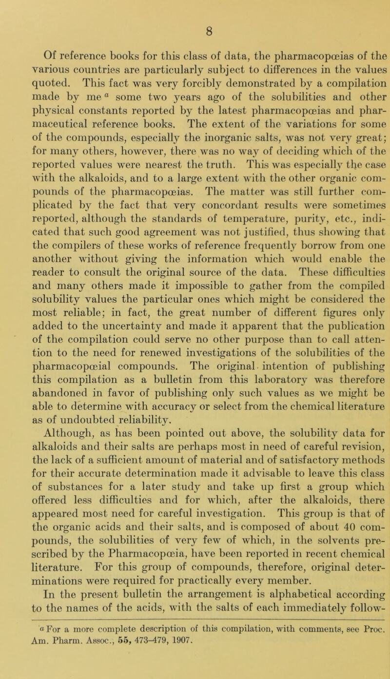 Of reference books for this class of data, the pharmacopceias of the various countries are particularly subject to differences in the values quoted. This fact was very forcibly demonstrated by a compilation made by me “ some two years ago of the solubilities and other physical constants reported by the latest pharmacopoeias and phar- maceutical reference books. The extent of the variations for some of the compounds, especially the inorganic salts, was not very great; for many others, however, there was no way of deciding which of the reported values were nearest the truth. This was especially the case with the alkaloids, and to a large extent with the other organic com- pounds of the pharmacopoeias. The matter was still further com- plicated by the fact that very concordant results were sometimes reported, although the standards of temperature, purity, etc., indi- cated that such good agreement was not justified, thus showing that the compilers of these works of reference frequently borrow from one another without giving the information which would enable the reader to consult the original source of the data. These difficulties and many others made it impossible to gather from the compiled solubility values the particular ones which might be considered the most reliable; in fact, the great number of different figures only added to the uncertainty and made it apparent that the publication of the compilation could serve no other purpose than to call atten- tion to the need for renewed investigations of the solubilities of the pharmacopoeial compounds. The original, intention of publishing this compilation as a bulletin from this laboratory was therefore abandoned in favor of publishing only such values as we might be able to determine with accuracy or select from the chemical literature as of undoubted reliability. Although, as has been pointed out above, the solubility data for alkaloids and their salts are perhaps most in need of careful revision, the lack of a sufficient amount of material and of satisfactory methods for their accurate determination made it advisable to leave this class of substances for a later study and take up first a group which offered less difficulties and for which, after the alkaloids, there appeared most need for careful investigation. This group is that of the organic acids and their salts, and is composed of about 40 com- pounds, the solubilities of very few of which, in the solvents pre- scribed by the Pharmacopoeia, have been reported in recent chemical literature. For this group of compounds, therefore, original deter- minations were required for practically every member. In the present bulletin the arrangement is alphabetical according to the names of the acids, with the salts of each immediately follow- «For a more complete description of this compilation, with comments, see Proc. Am. Pharm. Assoc., 56, 473^79, 1907.