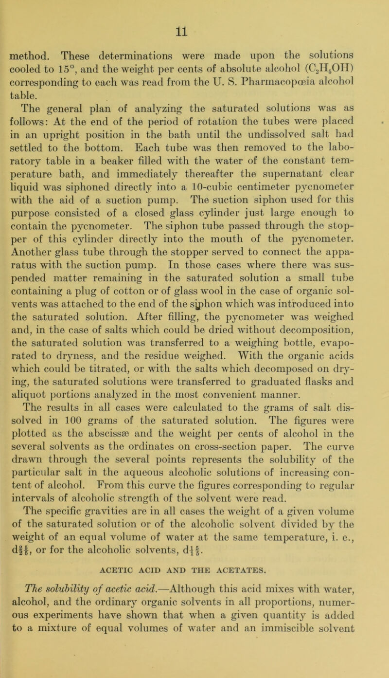 method. These determinations were made upon the solutions cooled to 15°, and the weight per cents of absolute alcohol (C2II5OII) corresponding to each was read from the U. S. Pharmacopoeia alcohol table. The general plan of analyzing the saturated solutions was as follows: At the end of the period of rotation the tubes were placed in an upright position in the bath until the undissolved salt had settled to the bottom. Each tube was then removed to the labo- ratory table in a beaker filled with the water of the constant tem- perature bath, and immediately thereafter the supernatant clear liquid was siphoned directly into a 10-cubic centimeter pycnometer with the aid of a suction pump. The suction siphon used for this purpose consisted of a closed glass cylinder just large enough to contain the pycnometer. The siphon tube passed through the stop- per of this cylinder directly into the mouth of the pycnometer. Another glass tube through the stopper served to connect the appa- ratus with the suction pump. In those cases where there was sus- pended matter remaining in the saturated solution a small tube containing a plug of cotton or of glass wool in the case of organic sol- vents was attached to the end of the syphon which was introduced into the saturated solution. After filling, the pycnometer was weighed and, in the case of salts Avhich could be dried without decomposition, the saturated solution was transferred to a weighing bottle, evapo- rated to dryness, and the residue weighed. With the organic acids which could be titrated, or with the salts which decomposed on dry- ing, the saturated solutions were transferred to graduated flasks and aliquot portions analyzed in the most convenient manner. The results in all cases were calculated to the grams of salt dis- solved in 100 grams of the saturated solution. The figures were plotted as the abscissee and the weight per cents of alcohol in the several solvents as the ordinates on cross-section paper. The curve drawn through the several points represents the solubilit}^ of the particular salt in the aqueous alcoholic solutions of increasing con- tent of alcohol. From this curve the figures corresponding to regular intervals of alcoholic strength of the solvent were read. The specific gravities are in all cases the weight of a given volume of the saturated solution or of the alcoholic solvent divided by the weight of an equal volume of water at the same temperature, i. e., d||, or for the alcoholic solvents, dl|. ACETIC ACID AND THE ACETATES. The solubility of acetic acid.—Although this acid mixes with water, alcohol, and the ordinary organic solvents in all proportions, numer- ous experiments have shown that when a given quantity is added to a mixture of equal volumes of water and an immiscible solvent