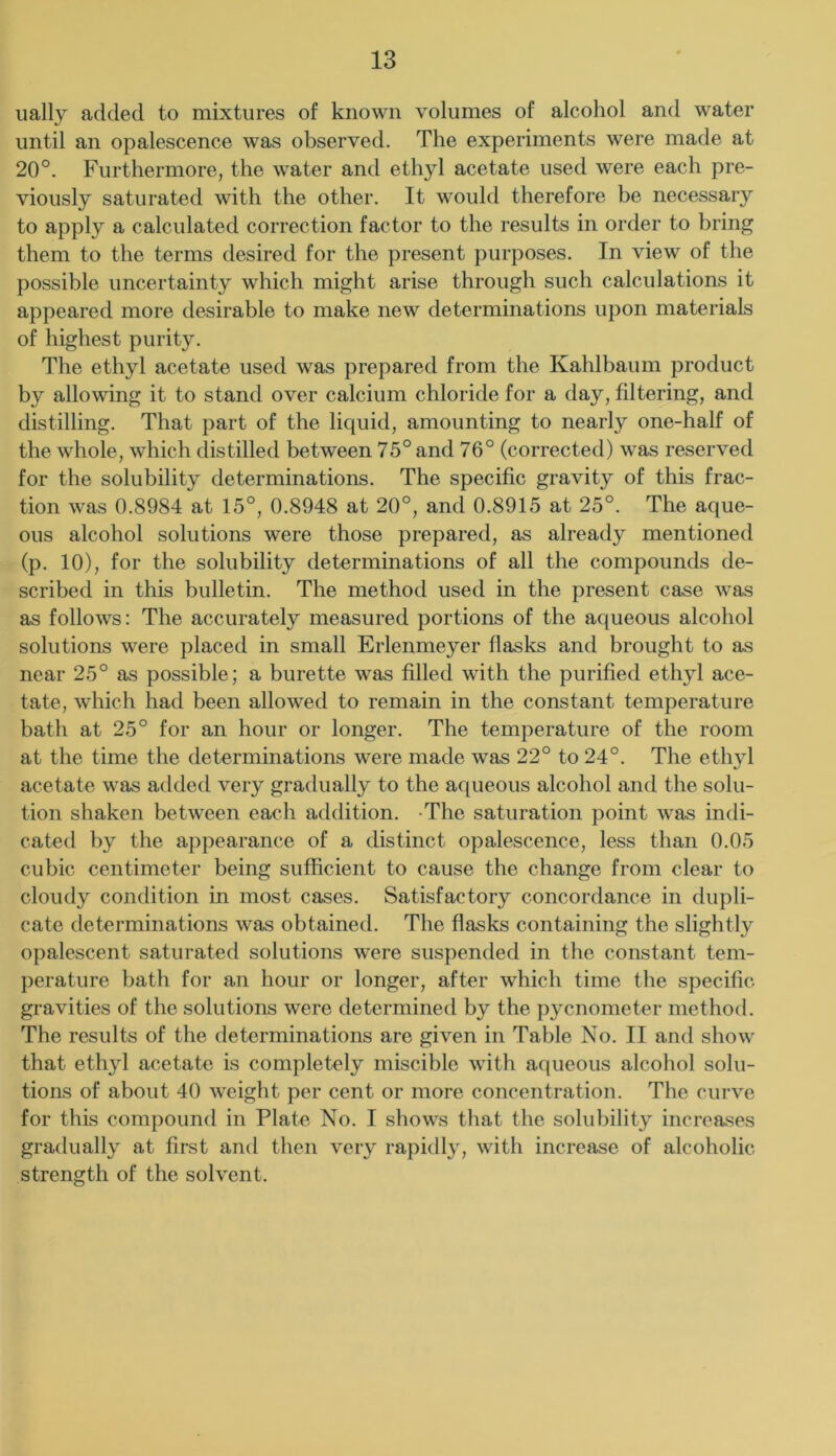 ually added to mixtures of known volumes of alcohol and water until an opalescence was observed. The experiments were made at 20°. Furthermore, the water and ethyl acetate used were each pre- viously saturated with the other. It would therefore be necessary to apply a calculated correction factor to the results in order to bring them to the terms desired for the present purposes. In view of the possible uncertainty which might arise through such calculations it appeared more desirable to make new determinations upon materials of highest purity. The ethyl acetate used was prepared from the Kahlbaum product by allowing it to stand over calcium chloride for a day, filtering, and distilling. That part of the liquid, amounting to nearly one-half of the whole, which distilled between 75° and 76° (corrected) was reserved for the solubility determinations. The specific gravity of this frac- tion was 0.8984 at 15°, 0.8948 at 20°, and 0.8915 at 25°. The aque- ous alcohol solutions were those prepared, as already mentioned (p. 10), for the solubility determinations of all the compounds de- scribed in this bulletin. The method used in the present case was as follows; The accurately measured portions of the aqueous alcohol solutions were placed in small Erlenmeyer flasks and brought to as near 25° as possible; a burette was filled with the purified ethyl ace- tate, which had been allowed to remain in the constant temperature bath at 25° for an hour or longer. The temperature of the room at the time the determinations were made was 22° to 24°. The ethyl acetate was added very gradually to the aqueous alcohol and the solu- tion shaken between each addition. -The saturation point was indi- cated by the appearance of a distinct opalescence, less than 0.05 cubic centimeter being sufficient to cause the change from clear to cloudy condition in most cases. Satisfactory concordance in dupli- cate determinations was obtained. The flasks containing the slightly opalescent saturated solutions were suspended in the constant tem- perature hath for an hour or longer, after which time the specific gravities of the solutions were determinefl by the pycnometer method. The results of the determinations are given in Table No. II and show that ethyl acetate is completely miscible with aqueous alcohol solu- tions of about 40 weight per cent or more concentration. The curve for this compound in Plate No. I shows that the solubility increases gradually at first and then very rapidly, with increase of alcoholic strength of the solvent.