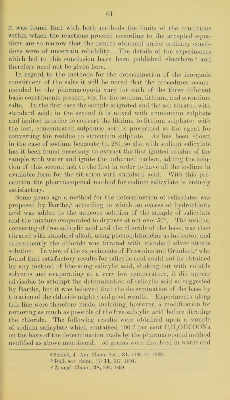G1 it was found that with both methods the Ihiiits of the conditions within which the reactions ])roceed according to the accepted equa- tions are so narrow that the results obtained under ordinary condi- tions were of uncertain reliability. The details of the exj)eriments which led to this conclusion have been published elsewhere “ and therefore neetl not be given here. In regard to the methods for the determination of the inorganic constituent of the salts it will be noted that the procedures recom- mended by the pharmacopeia vary for each of the three different basic constituents present, viz, for the sodiiun, lithium, and strontiiun salts. In the first case the sami)le is ignited and the asli titrated with standard acid; in the secoiul it is mixed witli anmionium sulphate and ignited in order to convert the lithium to lithium sul])liate; with the last, concentrated sulphuric acid is prescribed as the agent for converting the residue to strontium sulphate. As has been shown in the case of sodium benzoate (p. 28), so also with sodium salicylate has it been found necessary to extract the fii’st ignited residue of the sample with water ami ignite the unburned carbon, adding tlie solu- tion of this second ash to the first in order to have all the sodium in available form for the titration with standard acid. With this pre- caution the pharniacopoeial method for sodium salicylate is entirely satisfactory. Some years ago a method for the determination of salicylates was })roposed by Barthe,'' according to which an excess of hydrochloric acid was adtled to the aqueous solution of the sample of salicylate and the mixture evaporated to dryness at not over 50°. The residue, consisting of free salicylic acid ami the chloride of the base, was then titrated with standard alkali, using phenolphthaloine as indicatoi-, and subsequently the chloride was titrated with standard silver nitrate solution. In view of the experiments of h^i-esenius and Grunhut,^^ who found that satisfactoiy results for salicylic acid could not be obtained by any method of liberating salicylic acid, shaking out with volatile solvents and evaporating at a very low temperature, it did ajq)ear advisable to attempt the determination of salicylic acid as suggested by Barthe, but it was believetl that the determination of the base by titration of the chloride might yield good results. Ex])eriments along this line were therefore made, including, however, a modification for removing as much as possible of the free salicylic acirl before titrating the chloride. The following results were obtained upon a sample of sodium salicylate which contained 100.2 per cent CfiIl40IlC00Na on the basis of the determination made by the })hannaco|)oeial method modified as above mentioned. 50 grams were dissolved in water and o Seidell, J. Am. Chem. Soc., 31, 1168-77. 1909. b Bull. 800. ohim., (3) 11, 517, 1894.