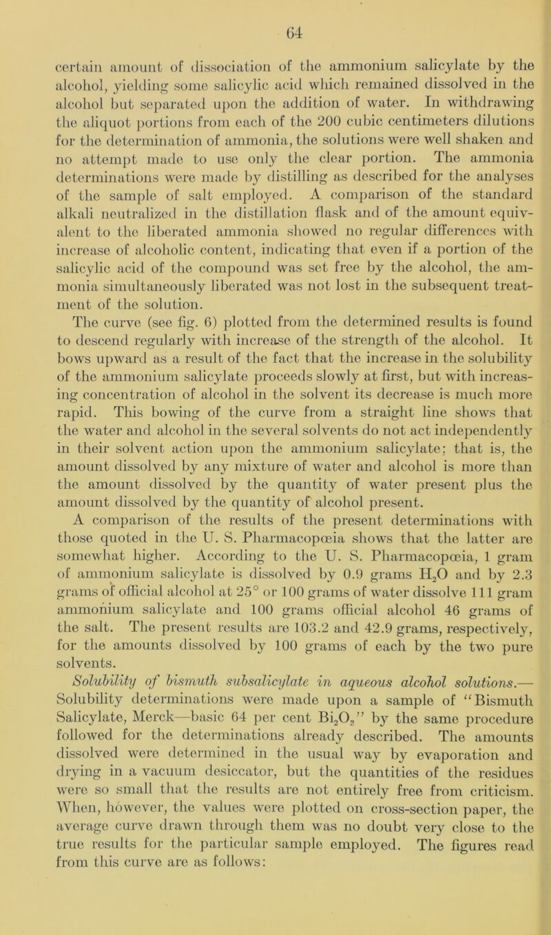 G4 certain amount of dissociation of the ammonium salicylate by the alcohol, yielding some salicylic acid which remained dissolved in the alcohol but separated upon the addition of water. In withdrawing the aliquot portions from each of the 200 cubic centimeters dilutions for the determination of ammonia, the solutions were well shaken and no attempt made to use only the clear portion. The ammonia determinations were made by distilling as described for the analyses of the sample of salt employed. A comparison of the standard alkali neutralized in the distillation flask and of the amount equiv- alent to the liberatetl ammonia showed no regular differences with increase of alcoholic content, indicating that even if a portion of the salicylic acid of the compound was set free by the alcohol, the am- monia simultaneously liberated was not lost in the subsequent treat- ment of the solution. The curve (see fig. 6) plotted from the determined results is found to descend regularly with increase of the strength of the alcohol. It bows upward as a result of the fact that the increase in the solubility of the ammonium salicylate proceeds slowly at first, but with increas- ing concentration of alcohol in the solvent its decrease is much more rapid. Tins bowing of the curve from a straight line shows that the water and alcohol in the several solvents do not act independently in their solvent action upon the ammonium salicylate; that is, the amount dissolved by any mixture of water and alcohol is more than the amount dissolved by the quantity of water present plus the amount dissolved by the quantity of alcohol present. A comparison of the results of the present determinations with those quoted in the U. S. Pharmacopoeia shows that the latter are somewhat higher. According to the U. S. Pharmacopoeia, 1 gram of ammoniiini salicylate is dissolved by 0.9 grams H2O and by 2.3 grams of oflicial alcohol at 25° or 100 grams of water dissolve 111 gram ammohium salicylate and 100 grams official alcohol 46 grams of the salt. The present results are 103.2 and 42.9 grams, respectively, for the amounts dissolved by 100 grams of each by the two pure solvents. Solubility of bismuth subsalicylate in aqueous alcohol solutions.— Solubility determinations were made upon a sample of “Bismuth Salicylate, Merck—basic 64 per cent Bi20,” by the same procedure followed for the determinations already described. The amounts dissolved were determined in the usual way by evaporation and drying in a vacuum desiccator, but the quantities of the residues were so small that the results are not entirely free from criticism. When, however, the values were plotted on cross-section paper, the average curve drawn through them was no doubt very close to the true results for the particular sample employed. The figures read from this curve are as follows: