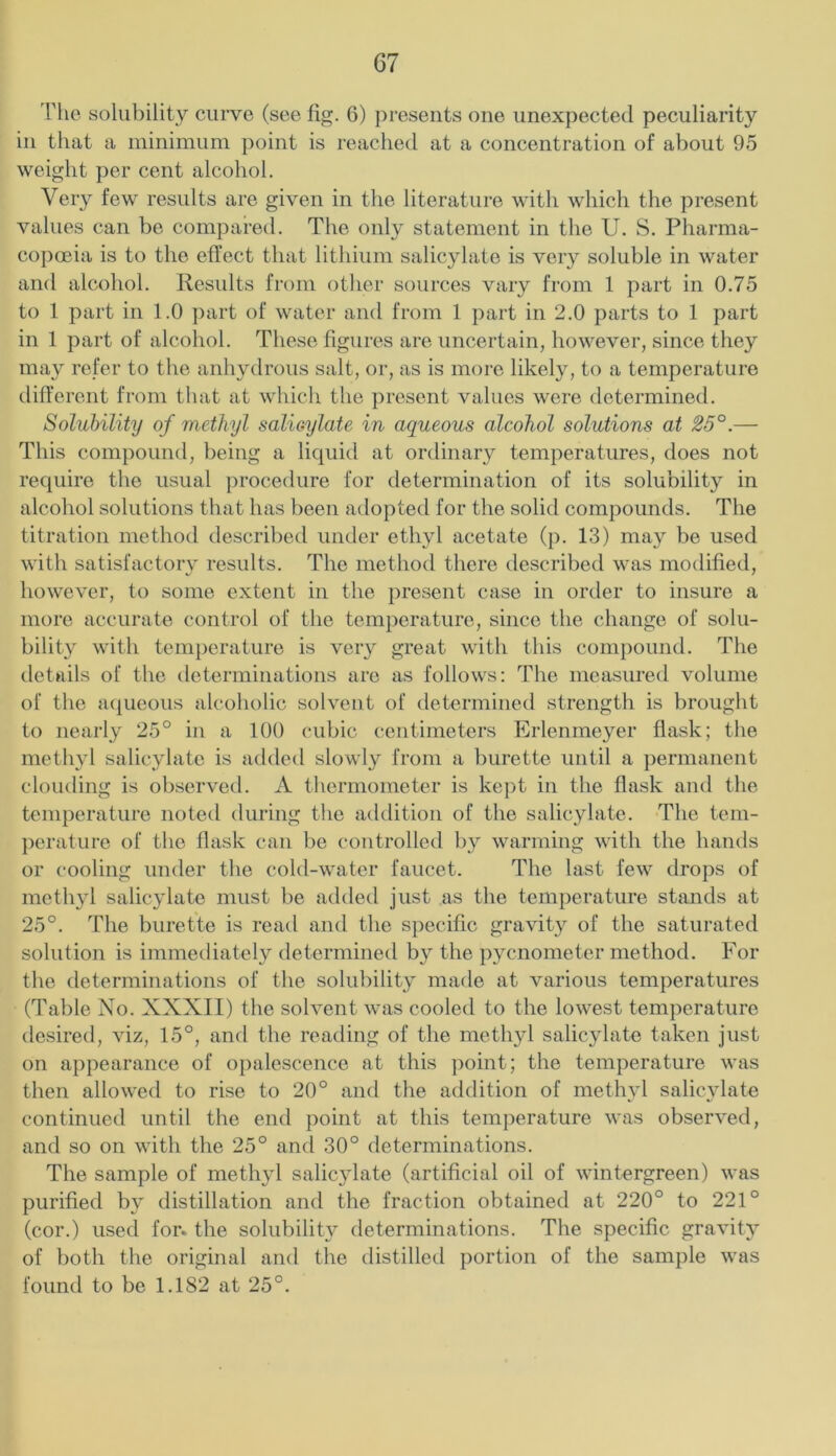 The solubility curve (see fig. 6) presents one unexpected peculiarity in that a minimum point is reached at a concentration of about 95 weight per cent alcohol. Very few results are given in the literature with which the present values can be compared. The only statement in the U. S. Pharma- copoeia is to the effect that lithium salicylate is very soluble in water and alcohol. Results from other sources vary from 1 part in 0.75 to 1 part in 1.0 part of water and from 1 part in 2.0 parts to 1 part in 1 part of alcohol. These figures are uncertain, however, since they may refer to the anhydrous salt, or, as is more likely, to a temperature dilferent from that at which the present values were determined. Solubility of methyl saUoylate in aqueous alcohol solutions at 23°.— This compound, being a liquid at ordinary temperatures, does not require the usual procedure for determination of its solubility in alcohol solutions that has been adopted for the solid compounds. The titration method described under ethyl acetate (p. 13) may be used with satisfactorv results. The method there described was modified, however, to some extent in the present case in order to insure a more accurate control of the temperature, since the change of solu- bility with temperature is very great with this compound. The details of the determinations are as follows: The measured volume of the a({ueous alcoholic solvent of determinetl strength is brought to nearly 25° in a 100 cubic centimeters Erlenmeyer flask; the methyl salicylate is added slowly from a burette until a permanent clouding is observed. A thermometer is kej)t in the flask and the temperature noted during tlie addition of the salicylate. The tem- })erature of the flask can l)e controlled by warming with the haiuls or cooling under the cold-water faucet. The last few drops of methyl salicylate must be added just as the temperature stands at 25°. The burette is read and the specific gravity of the saturated solution is immediately determined by the pycnometer method. For the determinations of the solubility marie at various temperatures (Table No. XXXII) the solvent was cooled to the lowest temperature desired, viz, 15°, and the reading of the metli3d salicylate taken just on appearance of opalescence at this point; the temperature was then allowed to rise to 20° and the addition of methvl salicylate continued until the end point at this temperature was observed, and so on with the 25° and 30° determinations. The sample of methyl salicylate (artificial oil of wintergreen) was purified b\ distillation and the fraction obtained at 220° to 221° (cor.) used for. the solubilit}^ determinations. The specific gravit}^ of both the original and the distilled portion of the sample was found to be 1.182 at 25°.