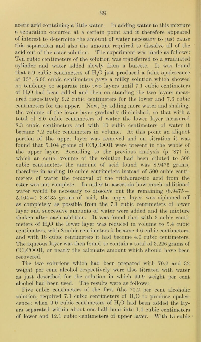 acetic acid containing a little water. In adding water to this mixture a separation occurred at a certain })oint and it therefore appeared of interest to determine the amount of water necessary to just cause this separation and also the amount required to dissolve all of the acid out of the ester solution. The experiment was made as follows: Ten cubic centimeters of the solution was transferred to a graduated cylinder and water added slowly from a burette. It was found that 5.9 cubic centimeters of 11,0 just produced a faint opalescence at 15°, 6.05 cubic centimeters gave a milky solution which showed no tendency to separate into two layers until 7.1 cubic centimeters of H2O had been added and then on standing the two layers meas- ured respectively 9.2 cubic centimeters for the lower and 7.6 cubic centimeters for the u])per. Now, by adding more water and shaking, the volume of the lower layer gradually diminished, so that with a total of 8.0 cubic centimeters of water the lower layer measured 8.3 cubic centimeters and with 10 cubic centimeters of water it became 7.2 cubic centimeters in volume. At this point an aliquot portion of the upper layer was removed and on titration it was found that 5.104 grams of CCI3COOII were present in the whole of the upper layer. According to the previous analysis (p. '87) in which an equal volume of the solution had been diluted to 500 cubic centimeters the amount of acid found was 8.9475 grams, therefore in adding 10 cubic centimeters instead of 500 cubic centi- meters of water the removal of the trichloracetic acid from the ester was not complete. In order to ascertain how much additional water would be necessary to dissolve out the remaining (8.9475 — 5.104 = ) 3.8435 grams of acid, the upper layer was siphoned off as completely as possible from the 7.1 cubic centimeters of lower layer and successive amounts of water were added and the mixture shaken after each addition. It was found that with 3 cubic centi- meters of H2O the lower layer was reduced in volume to 5.4 cubic centimeters, with 8 cubic centimeters it became 4.6 cubic centimeters, and with 18 cubic centimeters it had become 4.0 cubic centimeters. The aqueous layer was then found to contain a total of 3.226 grams of (X'lgCOOII, or nearly the calculate amount which should have been recovered. The two solutions which had been prepared with 70.2 and 32 weight per cent alcohol respectively were also titrated with water as just described for the solution in which 99.9 weight per cent alcohol had been used. The residts were as follows: Five cubic centimeters of the first (the 70.2 per cent alcoholic solution, required 7.3 cubic centimeters of II2O to produce opales- cence; when 9.0 cubic centimeters of II2O had been added the lay- ers separated within about one-half hour into 1.4 cubic centimeters of lower and 12.1 cubic centimeters of upper layer. With 15 cubic *