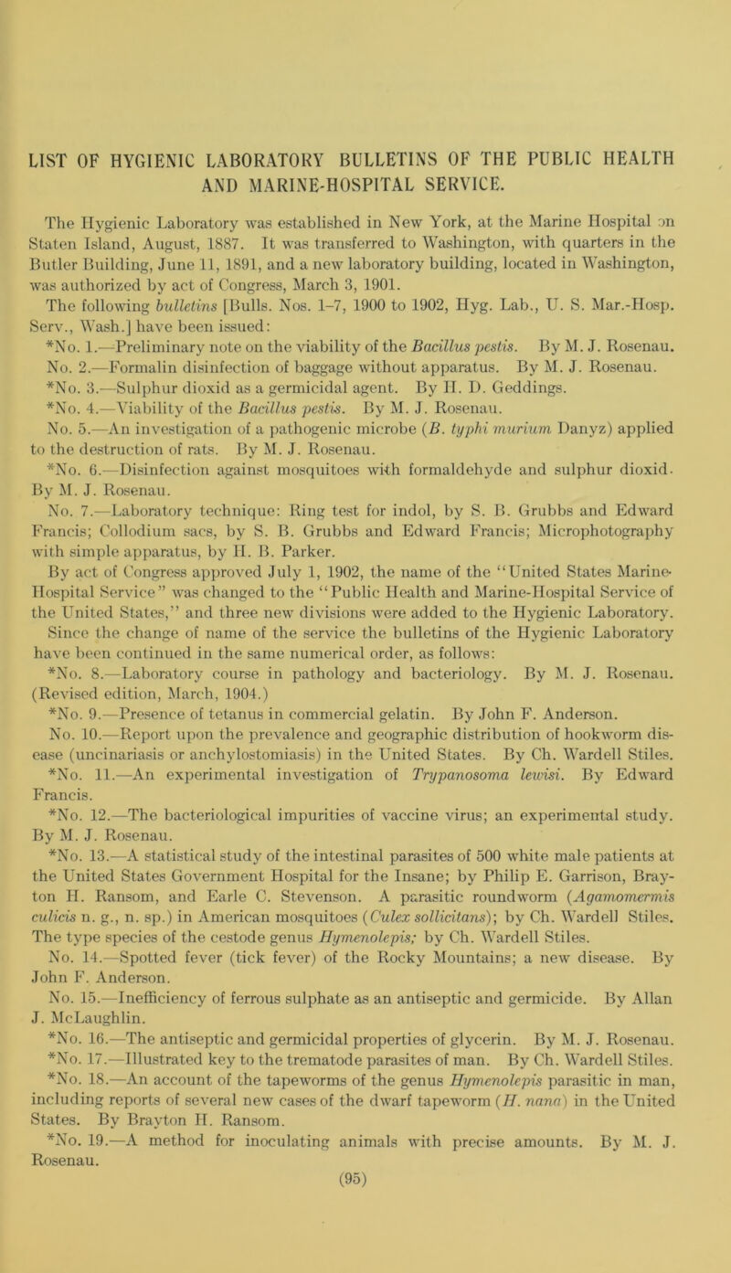 LIST OF HYGIENIC LABORATORY BULLETINS OF THE PUBLIC HEALTH AND MARINE'HOSPITAL SERVICE. The Hygienic Laboratory was established in New York, at the Marine Hospital on Staten Island, August, 1887. It was transferred to Washington, with quarters in the Butler Building, June 11, 1891, and a new laboratory building, located in Washington, was authorized by act of Congress, March 3, 1901. The following bulletins [Bulls. Nos. 1-7, 1900 to 1902, Hyg. Lab., U. S. Mar.-Hosp. Serv., Wash.] have been issued: *No. 1.—'Preliminary note on the viability of the Bacillus peslis. By M. J. Rosenau. No. 2.—Formalin disinfection of baggage without apparatus. By M. J. Rosenau. *No. 3.—Sulphur dioxid as a germicidal agent. By II. D. Geddings. *No. 4.—Viability of the Bacillus pestis. By M. J. Rosenau. No. 5.—An investigation of a pathogenic microbe {B. typhi murium Danyz) applied to the destruction of rats. By M. J. Rosenau. *No. 6.—Disinfection against mosquitoes with formaldehyde and sulphur dioxid. By M. J. Rosenau. No. 7.—Laboratory technique: Ring test for indol, by S. B. Grubbs and Edward Francis; Collodium sacs, by S. B. Grubbs and Edward lYancis; Microphotography with simple apparatus, by II. B. Parker. By act of Congress api)roved July 1, 1902, the name of the “United States Marine- Hospital Service” was changed to the “Public Health and Marine-Hospital Service of the United States,” and three new divisions were added to the Hygienic Laboratory. Since the change of name of the service the bulletins of the Hygienic Laboratory have been continued in the same numerical order, as follows: *No. 8.—Laboratory course in pathology and bacteriology. By M. J. Rosenau. (Revised edition, March, 1904.) *No. 9.—Presence of tetanus in commercial gelatin. By John F. Anderson. No. 10.—Report u])on the prevalence and geographic distribution of hookworm dis- ease (uncinariasis or anchylostomiasis) in the United States. By Ch. Wardell Stiles. *No. 11.—An experimental inve.stigation of Trypanosoma leurisi. By Edward Francis. *No. 12.—The bacteriological impurities of vaccine virus; an experimental study. By M. J. Rosenau. *No. 13.—A statistical study of the intestinal parasites of 500 white male patients at the United States Government Hospital for the Insane; by Philip E. Garrison, Bray- ton 11. Ransom, and Earle C. Stevenson. A parasitic roundworm (Agamomermis culicis n. g., n. sp.) in American mosquitoes {Culex sollicitans); by Ch. Warded Stiles. The type species of the cestode genus Hymenolepis; by Ch. Wardell Stiles. No. 14.—Spotted fever (tick fever) of the Rocky Mountains; a new disease. By John F. Anderson. No. 15.—Inefficiency of ferrous sulphate as an antiseptic and germicide. By Allan J. McLaughlin. *No. 16.—The antiseptic and germicidal properties of glycerin. By M. J. Rosenau. *No. 17.—Illustrated key to the trematode parasites of man. By Ch. Wardell Stiles. *No. 18.—An account of the tapeworms of the genus Hymenolepis parasitic in man, including reports of several new cases of the dwarf tapeworm {H. nana) in the United States. By Brayton II. Ransom. *No. 19.—A method for inoculating animals with precise amounts. By M. J. Rosenau.