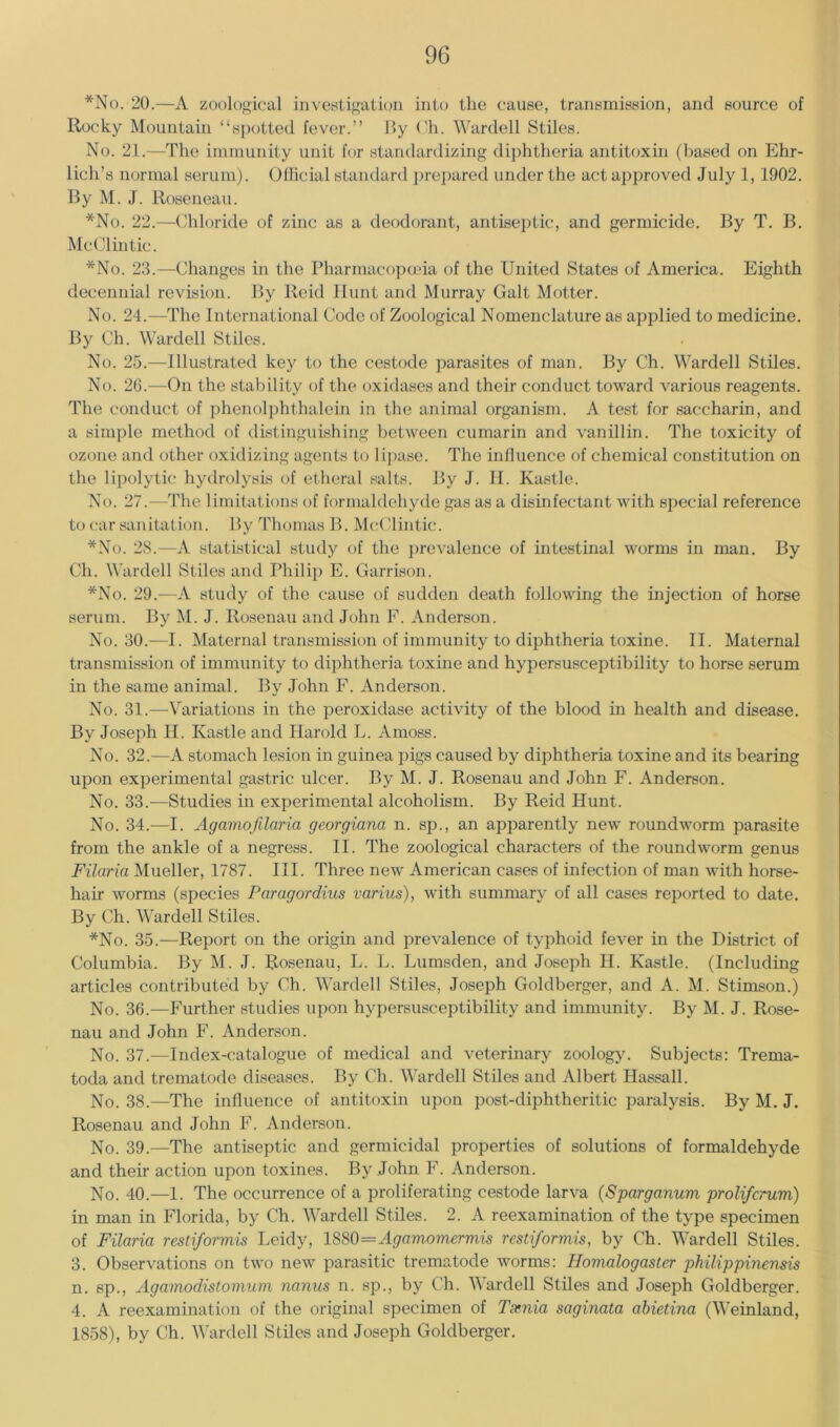 *No. 20.—A zoological investigation into the cause, transmission, and source of Rocky Mountain “spotted fever.” By Ch. Warded Stiles. No. 21.—The immunity unit for standardizing diphtheria antitoxin (based on Ehr- lich’s normal serum). Ollicial standard prej)ared under the act approved July 1, 1902. By M. J. Roseneau. *No. 22.—Chloride of zinc as a deodorant, antiseptic, and germicide. By T. B. McClintic. *No. 23.—Changes in the Pharmacopceia of the United States of America. Eighth decennial revision. By Reid Hunt and Murray Galt Motter. No. 24.—The International Code of Zoological Nomenclature as applied to medicine. By Ch. Warded Stiles. No. 25.—Illustrated key to the cestode parasites of man. By Ch. Warded Stiles. No. 26.—On the stability of the oxidases and their conduct toward various reagents. Tlie conduct of phenolpht.halein in the animal organism. A test for saccharin, and a simple method of distinguishing between cumarin and vanillin. The toxicity of ozone and other oxidizing agents to lipase. The influence of chemical constitution on the lipolytic hydrolysis of etheral salts. By J. II. Kastle. No. 27.—The limitations of formaldehyde gas as a disinfectant with special reference to car sanitation. By Thomas B. Mtd'lintic. *No. 28.—A statistical study of the prevalence of intestinal worms in man. By Ch. Warded Stiles and Philip E. Garrison. *No. 29.—A study of the cause of sudden death following the injection of horse serum. By M. J. llosenau and John F. Anderson. No. 30.—I. Maternal transmission of immunity to diphtheria toxine. II. Maternal transmission of immunity to diphtheria toxine and hypersusceptibility to horse serum in the same animal. By John F. Anderson. No. 31.—Variations in the peroxidase activity of the blood in health and disease. By Joseph H. Kastle and Harold L. Amoss. No. 32.—A stomach lesion in guinea pigs caused by diphtheria toxine and its bearing upon experimental gastric ulcer. By M. J. Rosenau and John F. Anderson. No. 33.—Studies in experimental alcoholism. By Reid Hunt. No. 34.—I. Agamofilaria georgiana n. sp., an apparently new roundworm parasite from the ankle of a negress. II. The zoological characters of the roundworm genus Filaria Mueller, 1787. III. Three new American cases of infection of man with horse- hair worms (species Paragordius varius), wdth summary of all cases reported to date. By Ch. Warded Stiles. *No. 35.—Report on the origin and prevalence of typhoid fever in the District of Columbia. By M. J. Rosenau, L. L. Lumsden, and Joseph H. Kastle. (Including articles contributed by Ch. Warded Stiles, Joseph Goldberger, and A. M. Stimson.) No. 36.—Further studies upon hypersusceptibility and immunity. By M. J. Rose- nau and John F. Anderson. No. 37.—Index-catalogue of medical and veterinary zoology. Subjects: Trema- toda and trematode diseases. By Ch. Warded Stiles and Albert Hassad. No. 38.—The influence of antitoxin upon post-diphtheritic paralysis. By M. J. Rosenau and John F. Anderson. No. 39.—The antiseptic and germicidal properties of solutions of formaldehyde and their action upon toxines. By John F. Anderson. No. 40.—1. The occurrence of a proliferating cestode larva (Sparganum prolifcrum) in man in Florida, by Ch. Warded Stiles. 2. A reexamination of the type specimen of Filaria rcstiformis Leidy, 1S80=Agamomermis rcstiformis, by Ch. Warded Stiles. 3. Observations on two new parasitic trematode worms: Homalogaster philippinensis n. sp., Agamodistomum nanus n. sp., by Ch. Warded Stiles and Joseph Goldberger. 4. A reexamination of the original specimen of Tsfnia saginata abietina (Weinland, 1858), by Ch. Warded Stiles and Joseph Goldberger.