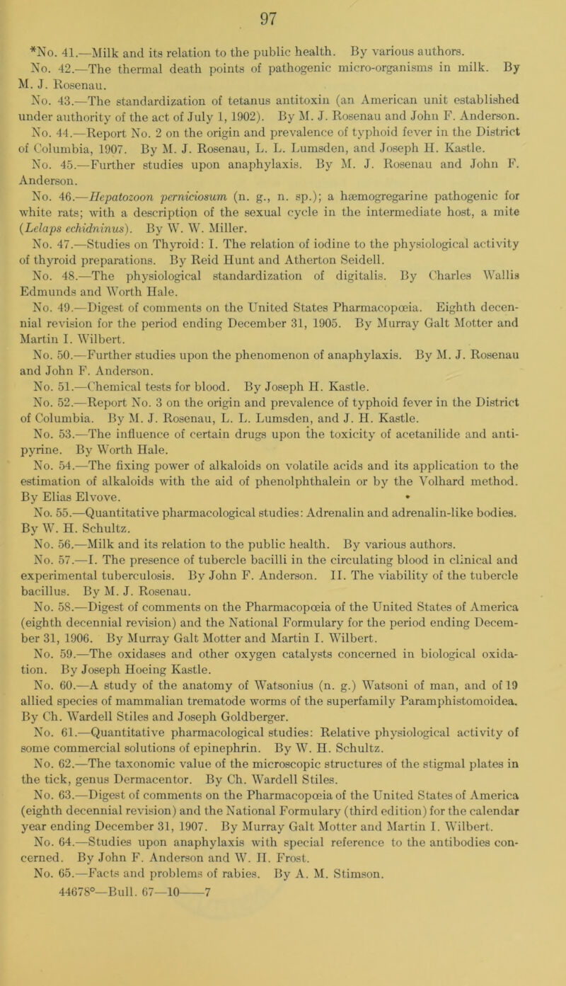 *No. 41—Milk and its relation to the public health. By various authors. No. 42.—The thermal death points of pathogenic micro-organisms in milk. By M. J. Rosenau. No. 43.—The standardization of tetanus antitoxin (an American unit established under authority of the act of July 1, 1902). By M. J. Rosenau and John F. Anderson. No. 44.—Report No. 2 on the origin and prevalence of typhoid fever in the District of Columbia, 1907. By M. J. Rosenau, L. L. Lumsden, and Joseph II. Kastle. No. 45.—Further studies upon anaphylaxis. By M. J. Rosenau and John F. Anderson. No. 46.—Ilepatozoon pemiciosum (n. g., n. sp.); a haemogregarine pathogenic for white rats; with a description of the sexual cycle in the intermediate host, a mite {Lelaps echidninus). By W. W. Miller. No. 47.—Studies on Thyroid: I. The relation of iodine to the physiological activity of thyroid preparations. By Reid Hunt and Atherton Seidell. No. 48.—The physiological standardization of digitalis. By Charles Wallis Edmunds and Worth Hale. No. 49.—Digest of comments on the United States Pharmacopoeia. Eighth decen- nial revision for the period ending December 31, 1905. By Murray Galt Motter and Martin I. Wilbert. No. 50.—Further studies upon the phenomenon of anaphylaxis. By M. J. Rosenau and John F. Anderson. No. 51.—Chemical tests for blood. By Joseph II. Kastle. No. 52.—Report No. 3 on the origin and prevalence of typhoid fever in the District of Columbia. By M. J. Rosenau, L. L. Lumsden, and J. H. Kastle. No. 53.—The influence of certain drugs upon the toxicity of acetanilide and anti- pyrine. By Worth Hale. No. 54.—The fixing power of alkaloids on volatile acids and its application to the estimation of alkaloids with the aid of phenolphthalein or by the Volhard method. By Elias Elvove. • No. 55.—Quantitative pharmacological studies: Adrenalin and adrenalin-like bodies. By W. H. Schultz. No. 56,^—Milk and its relation to the public health. By various authors. No. 57.—I. The presence of tubercle bacilli in the circulating blood in clinical and experimental tuberculosis. By John F. Anderson. II. The viability of the tubercle bacillus. By M. J. Rosenau. No. 58.—Digest of comments on the Pharmacopoeia of the United States of America (eighth decennial revision) and the National Formulary for the period ending Decem- ber 31, 1906. By Murray Galt Motter and Martin I. Wilbert. No. 59.—The oxidases and other oxygen catalysts concerned in biological oxida- tion. By Joseph Hoeing Kastle. No. 60.—A study of the anatomy of Watsonius (n. g.) Watsoni of man, and of 19 allied species of mammalian trematode worms of the superfamily Paramphistomoidea. By Ch. Warded Stiles and Joseph Goldberger. No. 61.—Quantitative pharmacological studies: Relative physiological activity of some commercial solutions of epinephrin. By W. H. Schultz. No. 62.—The taxonomic value of the microscopic structures of the stigmal plates in the tick, genus Dermacentor. By Ch. Warded Stiles. No. 63.—Digest of comments on the Pharmacopoeia of the United States of America (eighth decennial revision) and the National Formulary (third edition) for the calendar year ending December 31, 1907. By Murray Galt Motter and Martin I. Wilbert. No. 64.—Studies upon anaphylaxis with special reference to the antibodies con- cerned. By John F. Anderson and W. II. Frost. No. 65.—Facts and problems of rabies. By A. M. Stimson. 44678°—Bud. 67—10 7