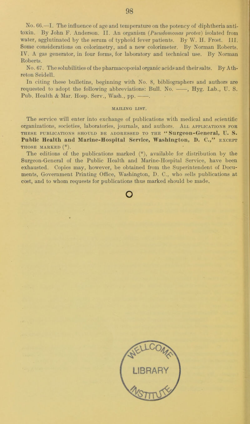 No. 66.—I. The influence of age and temperature on the potency of diphtheria anti- toxin. By John F. Anderson. II. An organism {Pseudomonas protea) isolated from water, agglutinated by the serum of typhoid fever patients. By W. II. Frost. III. Some considerations on colorimetry, and a new colorimeter. By Norman Roberts. IV. A gas generator, in four forms, for laboratory and technical use. By Norman Roberts. No. 67. The solubilities of the pharmacopoeial organic acids and their salts. ByAth- retoii Seidell. In citing these bulletins, beginning with No. 8, bibliographers and authors are requested to adopt the following abbreviations: Bull. No. , Hyg. Lab., U. S. Pub. Health & Mar. Hosp. Serv., Wash., pp. . MAILING LIST. The service will enter into exchange of publications with medical and scientific organizations, societies, laboratories, journals, and authors. All applications for THESE PUBLICATIONS SHOULD BE ADDRESSED TO THE “ Surgeon-Geiieral, U. S. Public Health and Marine-Hospital Service, Washington, D. C.,” except THOSE MARKED (*). The editions of the publications marked (*), available for distribution by the Surgeon-General of the Public Health and Marine-Hospital Service, have been exhausted. Copies may, however, be obtained from the Superintendent of Docu- ments, Government Printing Office, Washington, D. C., who sells publications at cost, and to whom requests for publications thus marked should be made. O