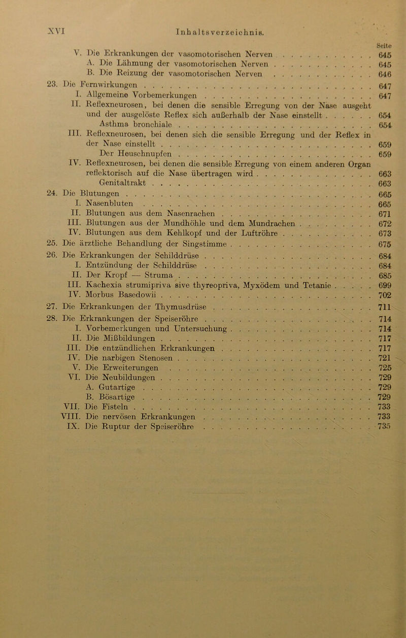 Seite V. Die Erkrankungen der vasomotorischen Nerven 646 A. Die Lähmung der vasomotorischen Nerven 645 B. Die Reizung der vasomotorischen Nerven 646 23. Die Fern Wirkungen 647 I. Allgemeine Vorbemerkungen 647 II. Reflexneurosen, bei denen die sensible Erregung von der Nase ausgeht lind der ausgelöste Reflex sich außerhalb der Nase einstellt 654 Asthma bronchiale 654 III. Reflexneurosen, bei denen sich die sensible Erregung und der Reflex in der Nase einstellt 659 Der Heuschnupfen 659 IV. Reflexneurosen, bei denen die sensible Erregung von einem anderen Organ reflektorisch auf die Nase übertragen wird 663 Genitaltrakt 663 24. Die Blutungen 666 I. Nasenbluten 665 II. Blutungen aus dem Nasenrachen 671 III. Blutungen aus der Mundhöhle und dem Mundrachen 672 IV. Blutungen aus dem Kehlkopf und der Luftröhre 673 25. Die ärztliche Behandlung der Singstimme 675 26. Die Erkrankungen der Schilddrüse 684 I. Entzündung der Schilddrüse 684 II. Der Kropf — Struma 685 III. Kachexia strumipriva sive thyreopriva, Myxödem und Tetanie 699 IV. Morbus Basedowii 702 27. Die Erkrankungen der Thymusdrüse 711 28. Die Erkrankungen der Speiseröhre 714 I. Vorbemerkungen und Untersuchung 714 II. Die Mißbildungen 717 III. Die entzündhchen Erkrankungen 717 IV. Die narbigen Stenosen 721 V. Die Erweiterungen 725 VI. Die Neubildungen 729 A. Gutartige 729 B. Bösartige 729 VII. Die Fisteln 733 VIII. Die nervösen Erkrankungen 733 IX. Die Ruptur der Speiseröhre 735