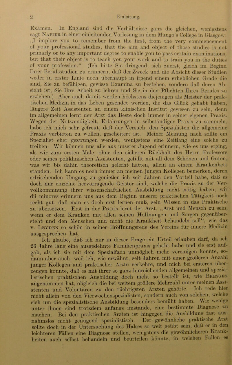 Examen. In liiiigland sind die Verhältnisse ganz die gleichen, wenigstens sagt Napier in einer einleitenden Vorlesung in dem Mungo’s College in Glasgow: ,,I implore yoii to remember from the first, from the very commenccment of yoiir Professional studies, that the aim and object of those studies is not primarly or to any important degree to enable you to pass certain examinations, but that their object is to teach you your work and to train you in the duties of your profession.“ (Ich bitte Sie dringend, sich zuerst, gleich im Beginn Ihrer Berufsstudien zu erinnern, daß der Zweck und die Absicht dieser Studien M eder in erster Linie noch überhaupt in irgend einem erheblichen Grade die sind. Sie zu befähigen, gewisse Examina zu bestehen, sondern daß deren Ab- sicht ist. Sie Ihre Arbeit zu lehren und Sie in den Pflichten Ihres Berufes zu erziehen.) Aber auch damit werden höchstens diejenigen als Meister der prak- tischen Medizin in das Leben gesendet werden, die das Glück gehabt haben, längere Zeit Assistenten an einem klinischen Institut gewesen zu sein, denn im allgemeinen lernt der Arzt das Beste doch immer in seiner eigenen Praxis. Wegen der NotM^endigkeit, Erfahrungen in selbständiger Praxis zu sammeln, habe ich mich sehr gefreut, daß der Versuch, den Speziahsten die allgemeine Praxis verbieten zu wollen, gescheitert ist. Meiner Meinung nach sollte ein Spezialist eher gezwmngen werden, wenigstens eine Zeitlang eine solche zu treiben. Wir können uns alle aus unserer Jugend erinnern, wie es uns erging, als wir zum ersten Male, ohne den sicheren Rückhalt des Herrn Professors oder seines poliklinischen Assistenten, gefüllt mit aU dem Schönen und Guten, was wir bis dahin theoretisch gelernt hatten, allein an einem Krankenbett standen. Ich kann es noch immer an meinen jungen Kollegen bemerken, deren erfrischenden Umgang zu genießen ich seit Jahren den Vorteil habe, daß es doch nur einzelne hervorragende Geister sind, welche die Praxis zu der Ver- vollkommnung ihrer wissenschafthchen Ausbildung nicht nötig haben; vir dii minores erinnern uns aus dem Beginn unserer praktischen Tätigkeit noch recht gut, daß man es doch erst lernen muß, sein Wissen in das Praktische zu übersetzen. Erst in der Praxis lernt der Arzt, ,,Arzt und Mensch zu sein, wenn er dem Kranken mit allen seinen Hoffnungen und Sorgen gegenüber- steht und den Menschen und nicht die Krankheit behandeln soll“, \vüe das V. Leyden so schön in seiner Eröffnungsrede des Vereins für innere Medizin ausgesprochen hat. Ich glaube, daß ich mir in dieser Frage ein Urteil erlauben darf, da ich 26 Jahre lang eine ausgedehnte Familienpraxis gehabt habe und sie erst auf- gab, als ich sie mit dem Spezialfach unmöglich mehr vereinigen konnte, so- dann aber auch, weil ich, wie erwähnt, seit Jahren mit einer größeren Anzalil junger Kollegen und praktischer Ärzte verkehre, und mich bei ersteren über- zeugen konnte, daß es mit ihrer so ganz hinreichenden allgemeinen und spezia- listischen praktischen Ausbildung doch nicht so bestellt ist, wie Bresge^ angenommen hat, obgleich die bei weitem größere Mehrzahl unter meinen Assi- stenten und Volontären zu den tüchtigsten Ärzten gehörte. Ich rede hier nicht allein von den VierM’^ochenspeziahsten, sondern auch von solchen, v'elche sich um die speziahstische Ausbildung besonders bemüht haben. Wie wenige unter ihnen sind trotzdem anfangs imstande, eine bestimmte Diagnose zu machen. Bei den praktischen Ärzten ist hingegen die Ausbildung fast aus- nahmslos nicht genügend speziahstisch. Der gewöhnliche praktische Arzt sollte doch in der Untersuchung des Halses so weit geübt sein, daß er in den leichteren Fällen eine Diagnose stellen, wenigstens die gewöhnlicheren Krank- heiten auch selbst behandeln und beurteilen könnte, in welchen Fällen es