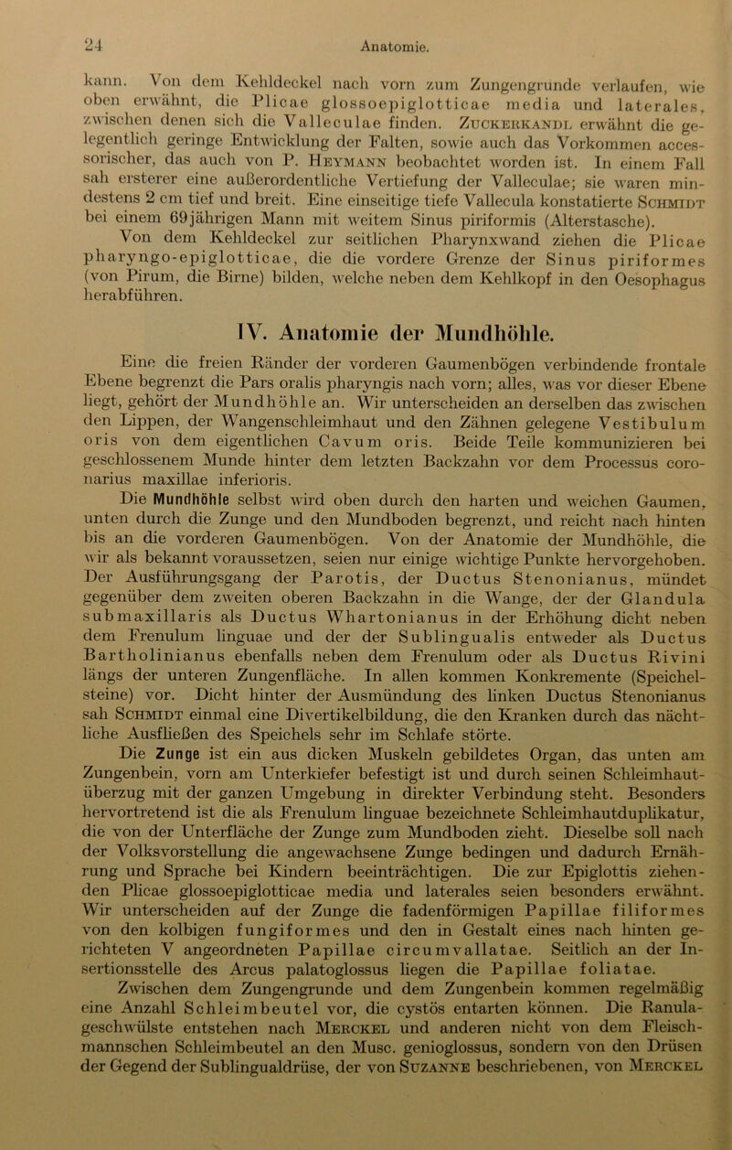 kann. Von dem Kelildeckel nach vom zum Zungengi-unde verlaufen, wie oben erwähnt, die Plicae glossoepiglotticae media und laterales, zwischen denen sich die Valleculae finden. Zuckerkandl erwähnt die ge- legentlich geringe Entwicklung der Falten, sowie auch das Vorkommen acces- sorischer, das auch von P. Heymann beobachtet worden ist. In einem Fall sah ersterer eine außerordentliche Vertiefung der Valleculae; sie waren min- destens 2 cm tief und breit. Eine einseitige tiefe Vallecula konstatierte Schmidt bei einem 69jährigen Mann mit weitem Sinus piriformis (Alterstasche). Von dem Kehldeckel zur seitlichen Pharynx wand ziehen die Plicae pharyngo-epiglotticae, die die vordere Grenze der Sinus piriformes (von Pirum, die Birne) bilden, welche neben dem Kehlkopf in den Oesophagus herabführen, IV. Anatomie der Mundhöhle. Eine die freien Ränder der vorderen Gaumenbögen verbindende frontale Ebene begrenzt die Pars oralis pharyngis nach vorn; alles, was vor dieser Ebene liegt, gehört der Mundhöhle an. Wir unterscheiden an derselben das zwischen den Lippen, der Wangenschleimhaut und den Zähnen gelegene Vestibulum oris von dem eigentlichen Cavum oris. Beide Teile kommunizieren bei geschlossenem Munde hinter dem letzten Backzahn vor dem Processus coro- narius maxillae inferioris. Die Mundhöhle selbst wird oben durch den harten und weichen Gaumen, unten durch die Zunge und den Mundboden begrenzt, und reicht nach hinten bis an die vorderen Gaumenbögen. Von der Anatomie der Mundhöhle, die wir als bekannt voraussetzen, seien nur einige wichtige Punkte hervorgehoben. Der Ausführungsgang der Parotis, der Ductus Stenonianus, mündet gegenüber dem zweiten oberen Backzahn in die Wange, der der Glandula submaxillaris als Ductus Whartonianus in der Erhöhung dicht neben dem Frenulum linguae und der der Sublingualis entweder als Ductus Bartholinianus ebenfalls neben dem Frenulum oder als Ductus Rivini längs der unteren Zungenfläche. In allen kommen Konkremente (Speichel- steine) vor. Dicht hinter der Ausmündung des Hnken Ductus Stenonianus sah Schmidt einmal eine Divertikelbildung, die den Kranken durch das nächt- liche Ausfheßen des Speichels sehr im Schlafe störte. Die Zunge ist ein aus dicken Muskeln gebildetes Organ, das unten am Zungenbein, vorn am Unterkiefer befestigt ist und durch seinen Schleimhaut- überzug mit der ganzen Umgebung in direkter Verbindung steht. Besonders hervortretend ist die als Frenulum linguae bezeichnete Schleimhautduphkatur, die von der Unterfläche der Zunge zum Mundboden zieht. Dieselbe soU naeh der Volks Vorstellung die angewachsene Zunge bedingen und dadurch Ernäh- rung und Sprache bei Kindern beeinträchtigen. Die zur Epiglottis ziehen- den Phcae glossoepiglotticae media und laterales seien besonders erwähnt. Wir unterscheiden auf der Zunge die fadenförmigen Papillae filiformes von den kolbigen fungiformes und den in Gestalt eines nach hinten ge- richteten V angeordneten Papillae circumvallatae. Seithch an der In- sertionsstelle des Arcus palatoglossus liegen die Papillae foliatae. Zwischen dem Zungengrunde und dem Zungenbein kommen regelmäßig eine Anzahl Schleimbeutel vor, die cystös entarten können. Die Ranula- geschwülste entstehen nach Merckel und anderen nicht von dem Fleisch- mannschen Schleimbeutel an den Muse, genioglossus, sondern von den Drüsen der Gegend der Sublingualdrüse, der von Suzanne beschriebenen, von Merckel