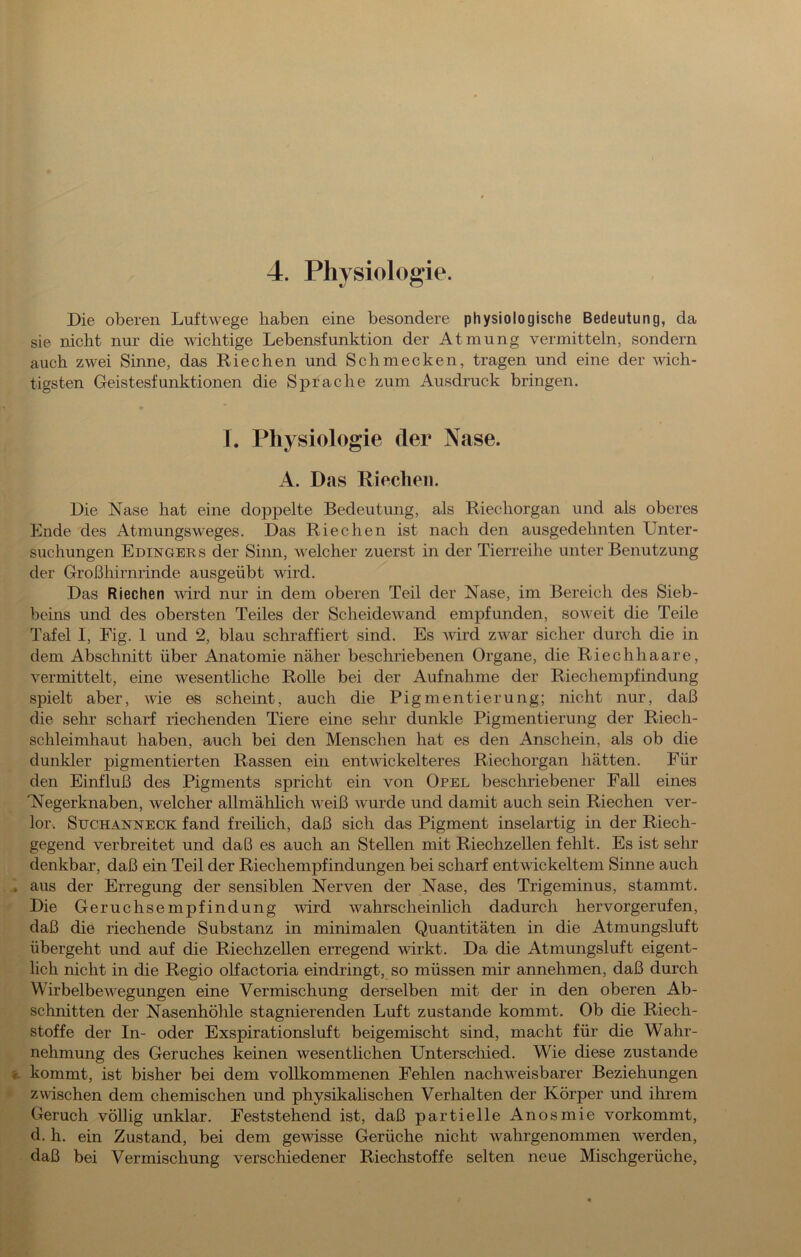 4. Physiologie. Die oberen Luftwege haben eine besondere physiologische Bedeutung, da sie nicht nur die wichtige Lebensfunktion der Atmung vermitteln, sondern auch zwei Sinne, das Riechen und Schmecken, tragen und eine der süch- tigsten Geistesfunktionen die Sprache zum Ausdruck bringen. I. Physiologie der Nase. A. Das Riechen. Die Nase hat eine doppelte Bedeutung, als Riechorgan und als oberes Ende des Atmungsweges. Das Riechen ist nach den ausgedehnten Unter- suchungen Edingers der Sinn, Speicher zuerst in der Tierreihe unter Benutzung der Großhirnrinde ausgeübt wird. Das Riechen Avird nur in dem oberen Teil der Nase, im Bereich des Sieb- beins und des obersten Teiles der Scheidewand empfunden, soweit die Teile Tafel I, Fig. 1 und 2, blau schraffiert sind. Es Avürd zwar sicher durch die in dem Abschnitt über Anatomie näher beschriebenen Organe, die Riech haare, vermittelt, eine wesentliche Rolle bei der Aufnahme der Riechempfindung spielt aber, wie es scheint, auch die Pigmentierung; nicht nur, daß die sehr scharf riechenden Tiere eine sehr dunkle Pigmentierung der Riech- schleimhaut haben, auch bei den Menschen hat es den Anschein, als ob die dunkler pigmentierten Rassen ein entwickelteres Riechorgan hätten. Für den Einfluß des Pigments spricht ein von Opel beschriebener Fall eines Nlegerknaben, welcher allmähhch weiß wurde und damit auch sein Riechen ver- lor. SucHANNECK fand freihch, daß sich das Pigment inselartig in der Riech- gegend verbreitet und daß es auch an Stellen mit Riechzellen fehlt. Es ist sehr denkbar, daß ein Teil der Riechempfindungen bei scharf entwickeltem Sinne auch aus der Erregung der sensiblen Nerven der Nase, des Trigeminus, stammt. Die Geruchsempfindung wird wahrscheinlich dadurch hervorgerufen, daß die riechende Substanz in minimalen Quantitäten in die Atmungsluft übergeht und auf die Riechzellen erregend wirkt. Da die Atmungsluft eigent- lich nicht in die Regio olfactoria eindringt, so müssen mir annehmen, daß durch WirbelbeAvegungen eine Vermischung derselben mit der in den oberen Ab- schnitten der Nasenhöhle stagnierenden Luft zustande kommt. Ob die Riech- stoffe der In- oder Exspirationsluft beigemischt sind, macht für die Wahr- nehmung des Geruches keinen wesentlichen Unterschied. Wie diese zustande kommt, ist bisher bei dem vollkommenen Fehlen nachweisbarer Beziehungen zwischen dem chemischen und physikahschen Verhalten der Körper und ihrem Geruch völlig unklar. Feststehend ist, daß partielle Anosmie vorkommt, d. h. ein Zustand, bei dem gewisse Gerüche nicht wahrgenommen werden, daß bei Vermischung verschiedener Riechstoffe selten neue Mischgerüche,