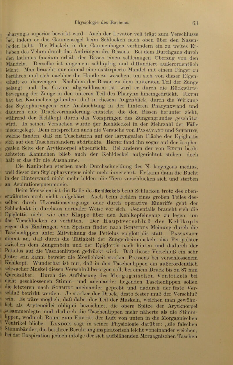 pharyngis superior bewirkt wird. Audi der Levator veli trägt zum Verschlüsse bei, indem er das Gaumensegel beim Schlucken nach oben über den Nasen- boden hebt. Die Muskeln in den Gaumenbogen verhindern ein zu weites Er- heben des Velum durch das Andrängen des Bissens. Bei dem Durchgang durch den Isthmus faucium erhält der Bissen einen schleimigen Überzug von den Mandeln. Derselbe ist ungemein schlüpfrig und diffundiert außerordenthch leicht. Man braucht nur einmal eine exstirpierte Mandel mit einem Finger zu berühren und sich nachher die Hände zu waschen, um sich von dieser Eigen- schaft zu überzeugen. Nachdem der Bissen zu dem hintersten Teil der Zunge gelangt und das Cavum abgeschlossen ist, -wird i er durch die Rückwä,rts- bewegung der Zunge in den unteren Teil des Pharynx hineingedrückt. R£thi hat bei Kaninchen gefunden, daß in diesem Augenbhck, durch die Wirkung des Stylopharyngeus eine Ausbuchtung in der hinteren Pharynxwand und dadurch eine Druckverminderung entsteht, die den Bissen herunter zieht, während der Kehlkopf durch das Vorspringen des Zungengrundes geschützt vird. In seinen Versuchen wurde Kehldeckel in der Mehrzahl der Fälle niedergelegt. Dem entsprechen auch die Versuche von Passavant und Schmidt, welche fanden, daß ein Tuschstrich auf der laryngealen Fläche der Epiglottis sich auf den Taschenbändern abdrückte. REthi fand ihn sogar auf der ösopha- gealen Seite der Arytknorpel abgedrückt. Bei anderen der von REthi beob- achteten Kaninchen blieb auch der Kehldeckel aufgerichtet stehen, doch hält er das für die Ausnahme. Die Kaninchen sterben nach Durchschneidung des N. laryngeus medius, weil dieser den Stylopharyngeus nicht mehr innerviert. Er kann dann die Bucht in der Hinter wand nicht mehr bilden, die Tiere verschlucken sich und sterben , an Aspirationspneumonie. Beim Menschen ist die Rolle des Kehldeckels beim Schlucken trotz des oben- ■ erwähnten noch nicht aufgeklärt. Auch beim Fehlen eines großen Teiles des- > selben durch Ulzerationsvorgänge oder durch operative Eingriffe geht der ^ Schluckakt in durchaus normaler Weise vor sich. Jedenfalls braucht sich die ' Epiglottis nicht \vie eine Klappe über den Kehlkopfeingang zu legen, um ( das Verschlucken zu verhüten. Der Hauptverschluß des Kehlkopfs ; gegen das Eindringen von Speisen findet nach Schmidts Meinung durch die Taschenhppen unter Mitwirkung des Petiolus epiglottidis statt. Passavant 1 nimmt an, daß durch die Tätigkeit der Zungenbeinmuskeln das Fettpolster i zwischen dem Zungenbein und der Epiglottis nach hinten und dadurch der 1 Petiolus auf die Taschenhppen gedrückt wird. Daß dieser Verschluß ein sehr 1 Jester sein kann, beweist die Möglichkeit starken Pressens bei verschlossenem ! Kehlkopf. Wunderbar ist nur, daß in den Taschenhppen ein außerordenthch s schwacher Muskel diesen Verschluß besorgen soll, bei einem Druck bis zu 87 mm ' Quecksilber. Durch die Auf blas ung des Morgagnischen Ventrikels bei I nicht geschlossenen Stimm- und aneinander hegenden Taschenhppen sollen V die letzteren nach Schmidt aneinander gepreßt und dadurch der feste Ver- f Schluß bewirkt werden. Je stärker der Druck, desto fester muß der Verschluß • sein. Es wäre möghch, daß dabei der Teil der Muskeln, welchen man gewöhn- i lieh als Arytenoidei obhquii bezeichnet, die obere Spitze der Arytknorpel i jZusammenlegte und dadurch die Taschenhppen mehr näherte als die Stimm- lippen, wodurch Raum zum Eintritt der Luft von unten in die Morgagnischen ' Ventrikel bhebe. Landois sagt in seiner Physiologie darüber: ,,die falschen > Stimmbänder, die bei ihrer Berührung inspiratorisch leicht voneinander weichen, ^ bei der Exspiration jedoch infolge der sich auf blähenden Morgagnischen Taschen