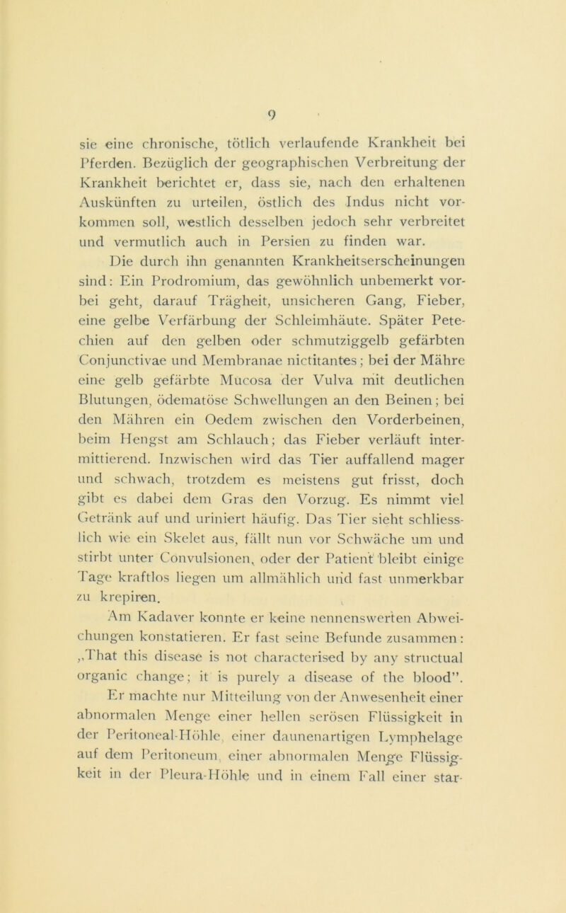 sie eine chronische, tötlich verlaufende Krankheit bei Pferden. Bezüglich der geographischen Verbreitung der Krankheit berichtet er, dass sie, nach den erhaltenen Auskünften zu urteilen, östlich des Indus nicht Vor- kommen soll, westlich desselben jedoch sehr verbreitet und vermutlich auch in Persien zu finden war. Die durch ihn genannten Krankheitserscheinungen sind: Ein Prodromium, das gewöhnlich unbemerkt vor- bei geht, darauf Trägheit, unsicheren Gang, Fieber, eine gelbe Verfärbung der Schleimhäute. Später Pete- chien auf den gelben oder schmutziggelb gefärbten Conjunctivae und Membranae nictitantes; bei der Mähre eine gelb gefärbte Mucosa der Vulva mit deutlichen Blutungen, ödematöse Schwellungen an den Beinen; bei den Mähren ein Oedem zwischen den Vorderbeinen, beim Hengst am Schlauch; das Fieber verläuft inter- mittierend. Inzwischen wird das Tier auffallend mager und schwach, trotzdem es meistens gut frisst, doch gibt es dabei dem Gras den Vorzug. Es nimmt viel Getränk auf und uriniert häufig. Das Tier sieht schliess- lich wie ein Skelet aus, fällt nun vor Schwäche um und stirbt unter Convulsionen, oder der Patient bleibt einige I age kraftlos liegen um allmählich uiid fast unmerkbar zu krepiren. Am Kadaver konnte er keine nennenswerten Abwei- chungen konstatieren. Er fast seine Befunde zusammen: ,, I hat this disease is not characterised by any structual organic change; it is purely a disease of the blood”. Er machte nur Mitteilung von der Anwesenheit einer abnormalen Menge einer hellen serösen Flüssigkeit in der Peritoneal-Höhle einer daunenartigen Lymphelage auf dem Peritoneum einer abnormalen Menge Flüssig- keit in der Pleura-Höhle und in einem Fall einer star-