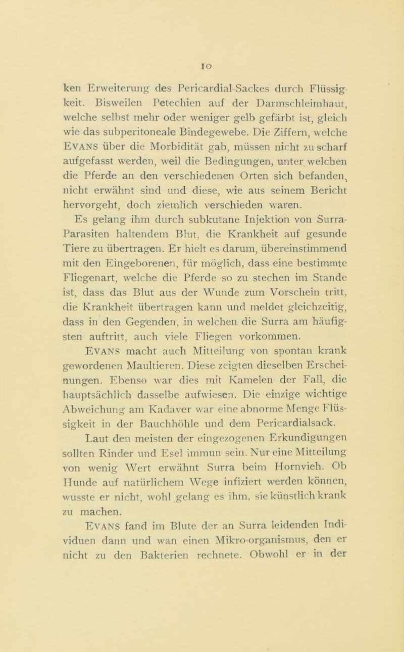 ken Erweiterung des Pericardial-Sackes durch Flüssig- keit. Bisweilen Petechien auf der Darmschleimhaut, welche selbst mehr oder weniger gelb gefärbt ist, gleich wie das subperitoneale Bindegewebe. Die Ziffern, welche Evans über die Morbidität gab, müssen nicht zu scharf aufgefasst werden, weil die Bedingungen, unter welchen die Pferde an den verschiedenen Orten sich befandenx nicht erwähnt sind und diese, wie aus seinem Bericht hervorgeht, doch ziemlich verschieden waren. Es gelang ihm durch subkutane Injektion von Surra- Parasiten haltendem Blut, die Krankheit auf gesunde Tiere zu übertragen. Er hielt es darum, übereinstimmend mit den Eingeborenen, für möglich, dass eine bestimmte Fliegenart, welche die Pferde so zu stechen im Stande ist, dass das Blut aus der Wunde zum Vorschein tritt, die Krankheit übertragen kann und meldet gleichzeitig, dass in den Gegenden, in welchen die Surra am häufig- sten auftritt, auch viele Fliegen Vorkommen. Evans macht auch Mitteilung von spontan krank gewordenen Maultieren. Diese zeigten dieselben Erschei- nungen. Ebenso war dies mit Kamelen der Fall, die hauptsächlich dasselbe aufwiesen. Die einzige wichtige Abweichung am Kadaver war eine abnorme Menge P lüs- sigkeit in der Bauchhöhle und dem Pericardialsack. Laut den meisten der eingezogenen Erkundigungen sollten Rinder und Esel immun sein. Nur eine Mitteilung von wenig Wert erwähnt Surra beim Hornvieh. Ob Hunde auf natürlichem Wege infiziert werden können, wusste er nicht, wohl gelang es ihm, sie künstlich krank zu machen. Evans fand im Blute der an Surra leidenden Indi- viduen dann und wan einen Mikro-organismus, den er nicht zu den Bakterien rechnete. Obwohl er in der