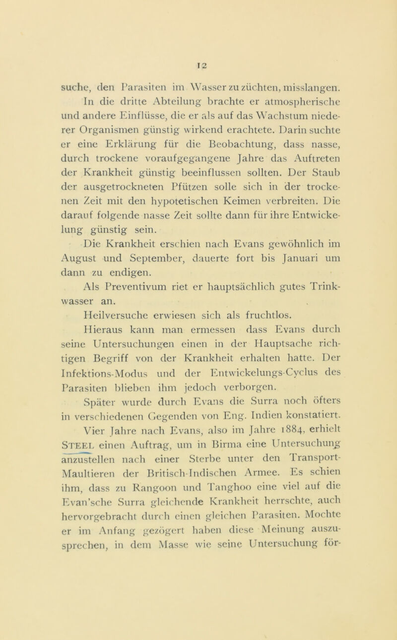 suche, den Parasiten im Wasser zu züchten, misslangen. In die dritte Abteilung brachte er atmospherischc und andere Einflüsse, die er als auf das Wachstum niede- rer Organismen günstig wirkend erachtete. Darin suchte er eine Erklärung für die Beobachtung, dass nasse, durch trockene voraufgegangene Jahre das Auftreten der Krankheit günstig beeinflussen sollten. Der Staub der ausgetrockneten Pfützen solle sich in der trocke- nen Zeit mit den hypotetischen Keimen verbreiten. Die darauf folgende nasse Zeit sollte dann für ihre Entwicke- lung günstig sein. Die Krankheit erschien nach Evans gewöhnlich im August und September, dauerte fort bis Januari um dann zu endigen. Als Preventivum riet er hauptsächlich gutes Trink- wasser an. Heilversuche erwiesen sich als fruchtlos. Hieraus kann man ermessen dass Evans durch seine Untersuchungen einen in der Hauptsache rich- tigen Begriff von der Krankheit erhalten hatte. Der Infektions-Modus und der Entwickelungs-Cyclus des Parasiten blieben ihm jedoch verborgen. Später wurde durch Evans die Surra noch öfters in verschiedenen Gegenden von Eng. Indien konstatiert. Vier Jahre nach Evans, also im Jahre 1884, erhielt Steel einen Auftrag, um in Birma eine Untersuchung anzustellen nach einer Sterbe unter den 1 ransport- Maultieren der Britisch-Indischen Armee, les schien ihm, dass zu Rangoon und Tanghoo eine viel auf die Evan’sche Surra gleichende Krankheit herrschte, auch hervorgebracht durch einen gleichen Parasiten. Mochte er im Anfang gezögert haben diese Meinung auszu- sprechen, in dem Masse wie seine Untersuchung für-