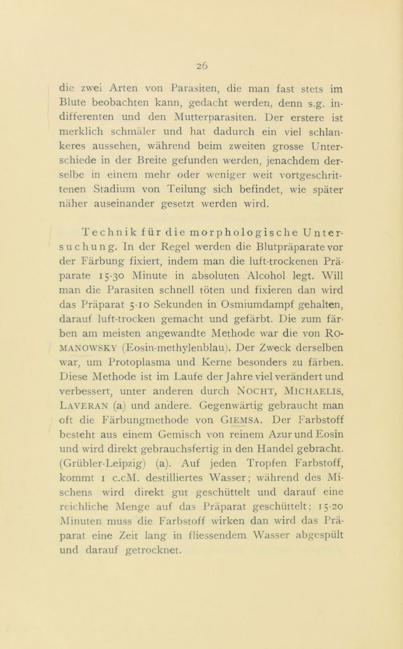 die zwei Arten von Parasiten, die man fast stets im Blute beobachten kann, gedacht werden, denn s.g. in- differenten und den Mutterparasiten. Der erstere ist merklich schmäler und hat dadurch ein viel schlan- keres aussehen, während beim zweiten grosse Unter- schiede in der Breite gefunden werden, jenachdem der- selbe in einem mehr oder weniger weit vorgeschrit- tenen Stadium von Teilung sich befindet, wie später näher auseinander gesetzt werden wird. Technik für die morphologische Unter- suchung. In der Regel werden die Blutpräparate vor der Färbung fixiert, indem man die luft-trockenen Prä- parate 15-30 Minute in absoluten Alcohol legt. Will man die Parasiten schnell töten und fixieren dan wird das Präparat 5-10 Sekunden in Osmiumdampf gehalten, darauf luft-trocken gemacht und gefärbt. Die zum fär- ben am meisten angewandte Methode war die von Ro- MANOWSKY (Eosin-methylenblau). Der Zweck derselben war, um Protoplasma und Kerne besonders zu färben. Diese Methode ist im Laufe der Jahre viel verändert und verbessert, unter anderen durch Nocht, MICHAELIS, Laveran (a) und andere. Gegenwärtig gebraucht man oft die Färbungmethode von Giemsa. Der Farbstoff besteht aus einem Gemisch von reinem Azur und Eosin und wird direkt gebrauchsfertig in den Handel gebracht. (Grübler-Leipzig) (a). Auf jeden Tropfen Farbstoff, kommt 1 c.cM. destilliertes Wasser; während des Mi- schens wird direkt gut geschüttelt und darauf eine reichliche Menge auf das Präparat geschüttelt; 15-20 Minuten muss die Farbstoff wirken dan wird das Prä- parat eine Zeit lang in fliessendem Wasser abgespült und darauf getrocknet.