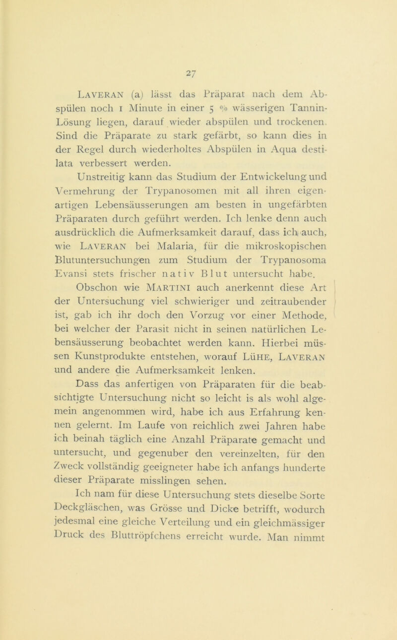 Laveran (a) lässt das Präparat nach dem Ab- spülen noch i Minute in einer 5 °/o wässerigen Tannin- Lösung liegen, darauf wieder abspülen und trockenen. Sind die Präparate zu stark gefärbt, so kann dies in der Regel durch wiederholtes Abspülen in Aqua desti- lata verbessert werden. Unstreitig kann das Studium der Entwickelung und Vermehrung der Trypanosomen mit all ihren eigen- artigen Lebensäusserungen am besten in ungefärbten Präparaten durch geführt werden. Ich lenke denn auch ausdrücklich die Aufmerksamkeit darauf, dass ich auch, wie Laveran bei Malaria, für die mikroskopischen Blutuntersuchungen zum Studium der Trypanosoma Evansi stets frischer nativ Blut untersucht habe. Obschon wie Martini auch anerkennt diese Art der Untersuchung viel schwieriger und zeitraubender ist, gab ich ihr doch den Vorzug vor einer Methode, bei welcher der Parasit nicht in seinen natürlichen Le- bensäusserung beobachtet werden kann. Hierbei müs- sen Kunstprodukte entstehen, worauf Lühe, Laveran und andere die Aufmerksamkeit lenken. Dass das anfertigen von Präparaten für die beab- sichtigte Untersuchung nicht so leicht is als wohl alge- mein angenommen wird, habe ich aus Erfahrung ken- nen gelernt. Im Laufe von reichlich zwei Jahren habe ich beinah täglich eine Anzahl Präparate gemacht und untersucht, und gegenüber den vereinzelten, für den Zweck vollständig geeigneter habe ich anfangs hunderte dieser Präparate misslingen sehen. Ich nam für diese Untersuchung stets dieselbe Sorte Deckgläschen, was Grösse und Dicke betrifft, wodurch jedesmal eine gleiche Verteilung und ein gleichmässiger Druck des Bluttröpfchens erreicht wurde. Man nimmt