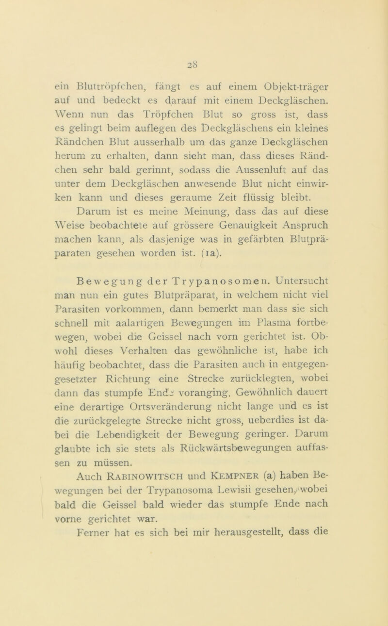 ein Bluttröpfchen, fängt es auf einem Objekt-träger auf und bedeckt es darauf mit einem Deckgläschen. Wenn nun das Tröpfchen Blut so gross ist, dass es gelingt beim auf legen des Deckgläschens ein kleines Rändchen Blut ausserhalb um das ganze Deckgläschen herum zu erhalten, dann sieht man, dass dieses Ränd- chen sehr bald gerinnt, sodass die Aussenluft auf das unter dem Deckgläschen anwesende Blut nicht einwir- ken kann und dieses geraume Zeit flüssig bleibt. Darum ist es meine Meinung, dass das auf diese Weise beobachtete auf grössere Genauigkeit Anspruch machen kann, als dasjenige was in gefärbten Blutprä- paraten gesehen worden ist. (ia). Bewegung der Trypanosomen. Untersucht man nun ein gutes Blutpräparat, in welchem nicht viel Parasiten Vorkommen, dann bemerkt man dass sie sich schnell mit aalartigen Bewegungen im Plasma fortbe- wegen, wobei die Geissei nach vorn gerichtet ist. Ob- wohl dieses Verhalten das gewöhnliche ist, habe ich häufig beobachtet, dass die Parasiten auch in entgegen- gesetzter Richtung eine Strecke zurücklegten, wobei dann das stumpfe Endj voranging. Gewöhnlich dauert eine derartige Orts Veränderung nicht lange und es ist die zurückgelegte Strecke nicht gross, ueberdies ist da- bei die Lebendigkeit der Bewegung geringer. Darum glaubte ich sie stets als Rückwärtsbewegungen auffas- sen zu müssen. Auch Rabinowitsch und Kempner (a) haben Be- wegungen bei der Trypanosoma Lewisii gesehen,.'wobei bald die Geissei bald wieder das stumpfe Ende nach vorne gerichtet war. Ferner hat es sich bei mir herausgestellt, dass die