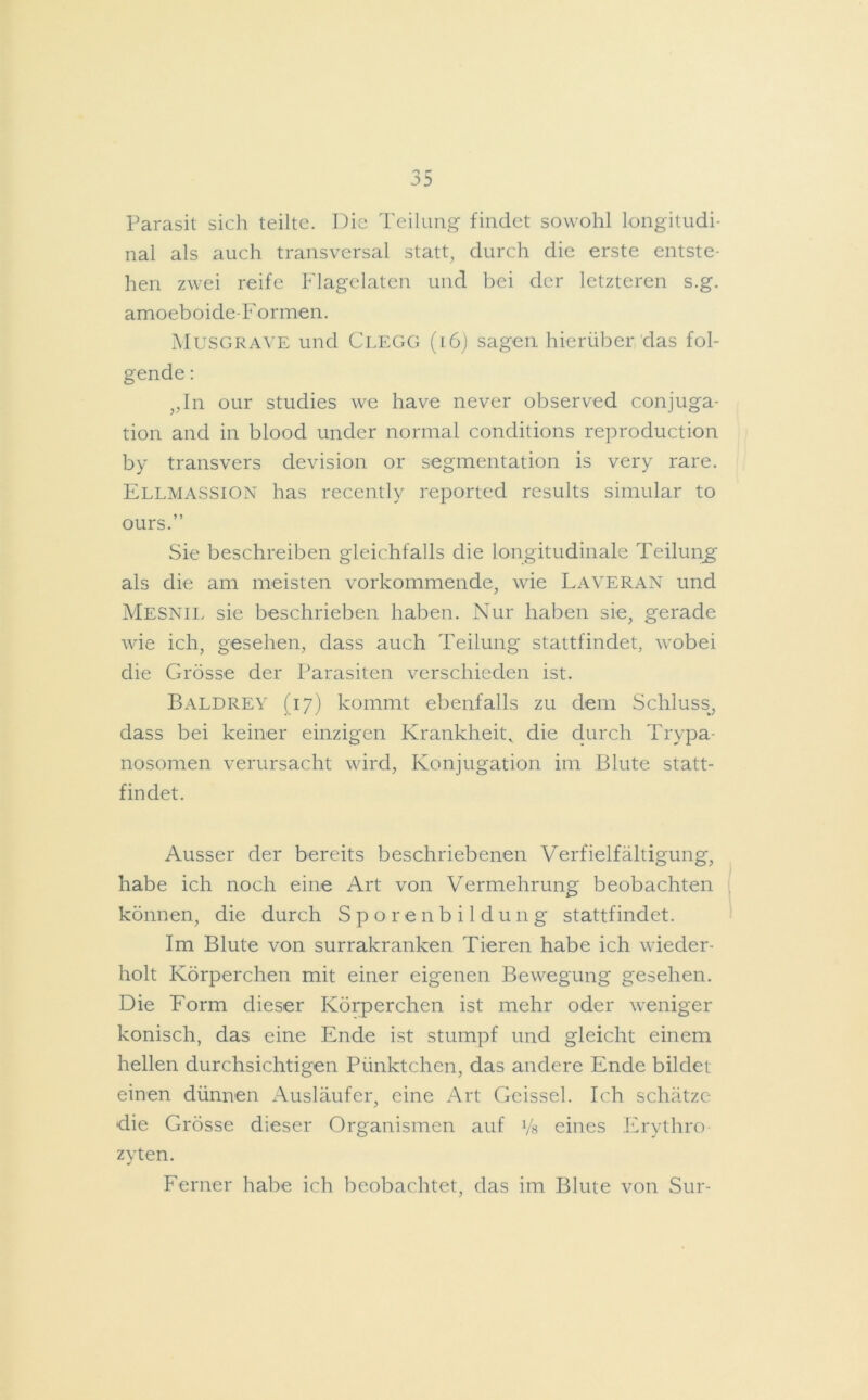 Parasit sich teilte. Die Teilung findet sowohl longitudi- nal als auch transversal statt, durch die erste entste- hen zwei reife Flagelaten und bei der letzteren s.g. amoeboide-Formen. Musgrave und Clegg (16) sagen hierüber das fol- gende : „In our studies we have never observed conjuga- tion and in blood under normal conditions reproduction by transvers devision or Segmentation is very rare. Ellmassion has recently reported results simular to ours.” Sie beschreiben gleichfalls die longitudinale Teilung als die am meisten vorkommende, wie Laveran und Mesnil sie beschrieben haben. Nur haben sie, gerade wie ich, gesehen, dass auch Teilung stattfindet, wobei die Grösse der Parasiten verschieden ist. Baldrey (17) kommt ebenfalls zu dem Schluss, dass bei keiner einzigen Krankheit, die durch Trypa- nosomen verursacht wird, Konjugation im Blute statt- findet. Ausser der bereits beschriebenen Verfielfältigung, habe ich noch eine Art von Vermehrung beobachten können, die durch Sporenbildung stattfindet. Im Blute von surrakranken Tieren habe ich wieder- holt Körperchen mit einer eigenen Bewegung gesehen. Die Form dieser Körperchen ist mehr oder weniger konisch, das eine Ende ist stumpf und gleicht einem hellen durchsichtigen Pünktchen, das andere Ende bildet einen dünnen Ausläufer, eine Art Geissei. Ich schätze die Grösse dieser Organismen auf Vs eines Erythro zyten. Ferner habe ich beobachtet, das im Blute von Sur-