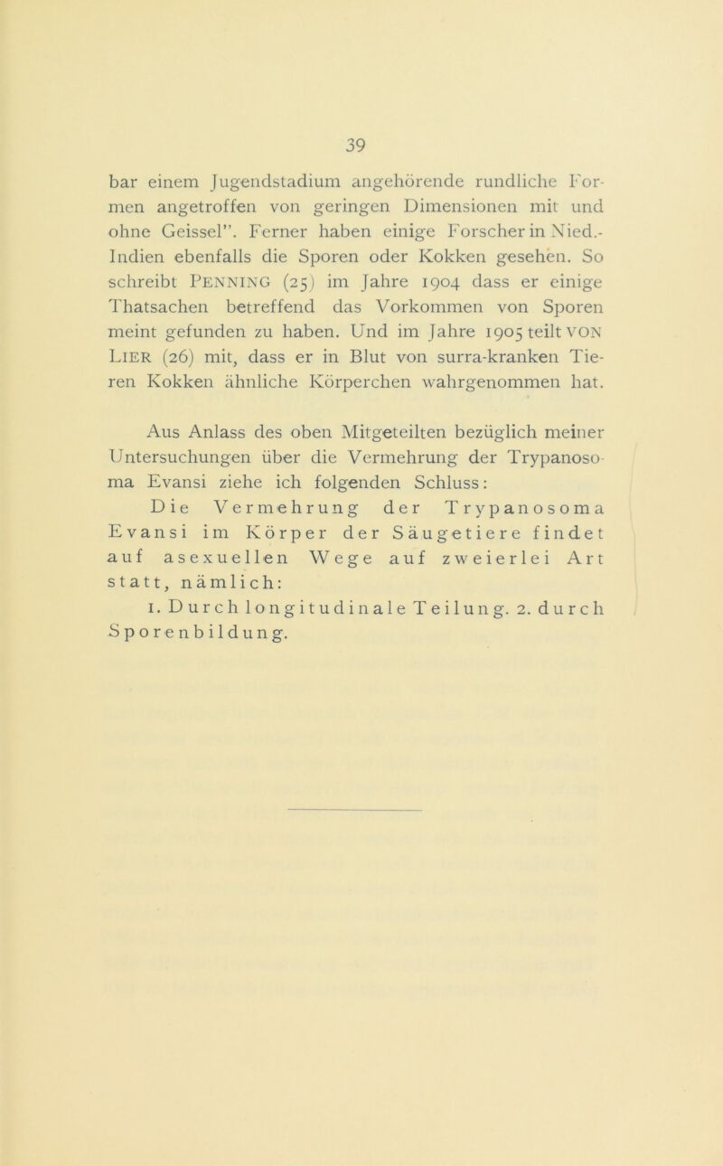bar einem Jugendstadium angehörende rundliche For- men angetroffen von geringen Dimensionen mit und ohne Geissei”. Ferner haben einige Forscher in Nied.- Indien ebenfalls die Sporen oder Kokken gesehen. So schreibt Penning (25) im Jahre 1904 dass er einige Thatsachen betreffend das Vorkommen von Sporen meint gefunden zu haben. Und im Jahre 1905 teilt VON Lier (26) mit, dass er in Blut von surra-kranken Tie- ren Kokken ähnliche Körperchen wahrgenommen hat. Aus Anlass des oben Mitgeteilten bezüglich meiner Untersuchungen über die Vermehrung der Trypanoso- ma Evansi ziehe ich folgenden Schluss: Die Vermehrung der Trypanosoma Evansi im Körper der Säugetiere findet auf asexueilen Wege auf zweierlei Art statt, nämlich: 1. Durch longitudinale Teilung. 2. durch Sporenbildung.