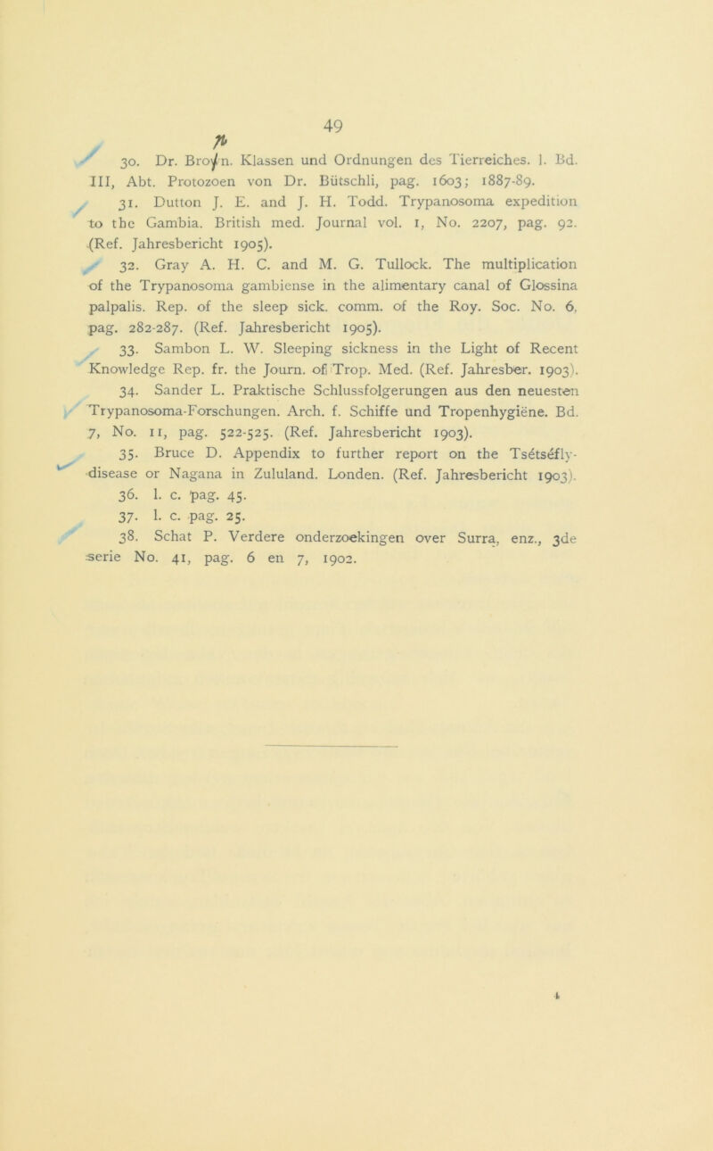 fl 30. Dr. Broytn. Klassen und Ordnungen des Tierreiches. 1. Bd. III, Abt. Protozoen von Dr. Bütschli, pag. 1603; 1887-89. 31. Dutton J. E. and J. H. Todd. Trypanosoma expedition to the Gambia. British med. Journal vol. 1, No. 2207, pag. 92. .(Ref. Jahresbericht 1905). 32. Gray A. H. C. and M. G. Tullock. The multiplication of the Trypanosoma gambiense in the alimentary canal of Glossina palpalis. Rep. of the sleep sick. comm. of the Roy. Soc. No. 6, pag. 282-287. (Ref. Jahresbericht 1905). 33. Sambon L. W. Sleeping sickness in the Light of Recent Knowledge Rep. fr. the Journ. of! Trop. Med. (Ref. Jahresber. 1903). 34. Sander L. Praktische Schlussfolgerungen aus den neuesten Trypanosoma-Forschungen. Arch. f. Schiffe und Tropenhygiene. Bd. 7, No. 11, pag. 522-525. (Ref. Jahresbericht 1903). 35. Bruce D. Appendix to further report on the Ts^tsefly- disease or Nagana in Zululand. Londen. (Ref. Jahresbericht 1903). 36. 1. c. pag. 45. 37. 1. c. pag. 25. 38. Schat P. Verdere onderzoekingen over Surra, enz., 3de -•serie No. 41, pag. 6 en 7, 1902. I