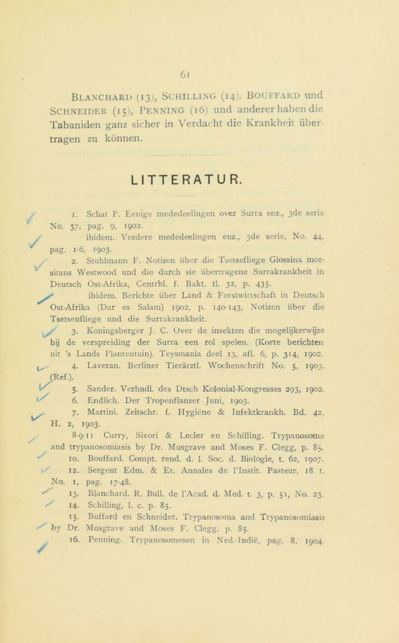 Blanchard (13), Schilling (14), Bouffard und Schneider (15), Penning (16) und anderer haben die Tabaniden ganz sicher in Verdacht die Krankheit über- tragen zu können. LITTERATU R. V 1. Schat P. Eenige mededeelingen over Surra enz., 3de serie No. 37, pag. 9, 1902. ibidem. Verdere mededeelingen enz., 3de serie, No. 44, pag. 1-6, 1903. 2. Stuhlmann F. Notizen über die Tsetsefliege Glossina mor- sitans Westwood und die durch sie übertragene Surrakrankheit in Deutsch Ost-Afrika, Centrbl. f. Bakt. tl. 32, p. 435. ibidem. Berichte über Land & Forstwirtschaft in Deutsch Ost-Afrika (Dar es Salam) 1902, p. 140-143, Notizen über die Tsetsenfliege und die Surrakrankheit. 3. Koningsberger J. C. Over de insekten die mogelijkerwijze bij de verspreiding der Surra een rol speien. (Körte berichten uit ’s Lands Plantentuin). Teysmania deel 13, afl. 6, p. 314, 1902. ^ 4. Laveran. Berliner Tierärztl. Wochenschrift No. 5, 1903. (Ref.). ^ 5 /. / / Sander. Verhndl. des Dtsch Kolonial-Kongresses 293, 1902. 6. Endlich. Der Tropenflanzer Juni, 1903. 7. Martini. Zeitschr. f. Hygiene & Infektkrankh. Bd. 42, H. 2, 1903. 8-9-11 Curry, Sivori & Leder en Schilling. Trypanosoma and trypanosomiasis by Dr. Musgrave and Moses F. Clegg, p. 85. 10. Bouffard. Gompt. rend. d. 1. Soc. d. Biologie, t. 62, 1907. 12. Sergent Edm. & Et. Annales de l’Instit. Pasteur, 18 t. No. 1, pag. 17-48. 13. Blanchard. R. Bull, de l’Acad. d. Med. t. 3, p. 51, No. 23. 14. Schilling, 1. c. p. 85. 15. Buffard en Schneider. Trypanosoma and Trypanosomiasis by Dr. Musgrave and Moses F. Clegg, p. 85. 16. Penning. Trypanosomesen in Ned.-Indie, pag. 8, 1904.