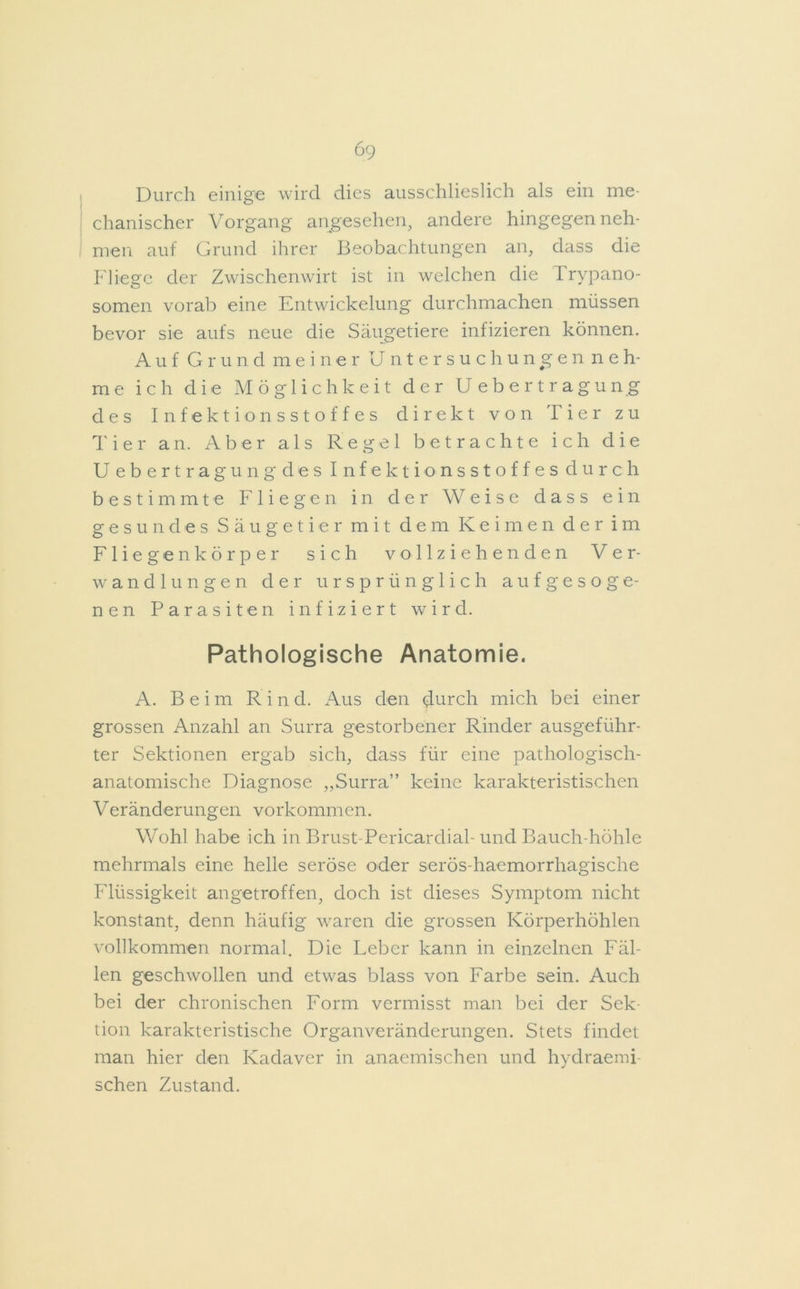 Durch einige wird dies ausschlieslich als ein me- chanischer Vorgang angesehen, andere hingegenneh- men auf Grund ihrer Beobachtungen an, dass die Fliege der Zwischenwirt ist in welchen die Trypano- somen vorab eine Entwickelung durchmachen müssen bevor sie aufs neue die Säugetiere infizieren können. Auf Grund meiner Untersuchungen neh- me ich die Möglichkeit der Uebertragung des Infektionsstoffes direkt von Tier zu Tier an. Aber als Regel betrachte ich die Uebertragungdes Infektionsstoffes durch bestimmte Fliegen in der Weise dass ein gesundes Säugetier mit dem Keimen der im Fliegenkörper sich vollziehenden Ver- wandlungen der ursprünglich aufgesoge- nen Parasiten infiziert wird. Pathologische Anatomie. A. Beim Rin d. Aus den durch mich bei einer grossen Anzahl an Surra gestorbener Rinder ausgeführ- ter Sektionen ergab sich, dass für eine pathologisch- anatomische Diagnose „Surra” keine karakteristischen Veränderungen Vorkommen. Wohl habe ich in Brust Pericardiah und Bauch-höhle mehrmals eine helle seröse oder serös-haemorrhagische Flüssigkeit angetroffen, doch ist dieses Symptom nicht konstant, denn häufig waren die grossen Körperhöhlen vollkommen normal. Die Leber kann in einzelnen Fäl- len geschwollen und etwas blass von Farbe sein. Auch bei der chronischen Form vermisst man bei der Sek- tion karakteristische Organveränderungen. Stets findet man hier den Kadaver in anaemischen und hydraemi- schen Zustand.