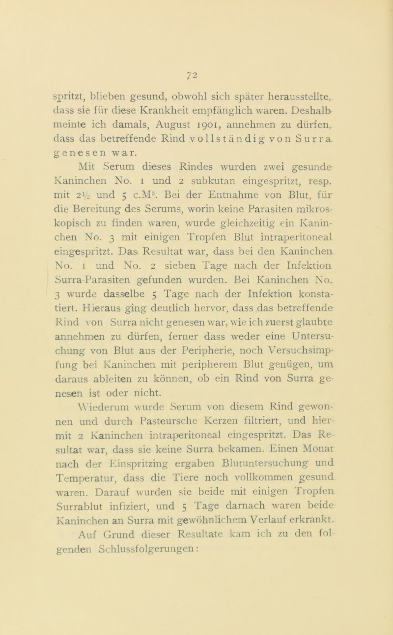 spritzt, blieben gesund, obwohl sich später herausstellte, dass sie für diese Krankheit empfänglich waren. Deshalb meinte ich damals, August 1901, annehmen zu dürfen, dass das betreffende Rind vollständig von Surra genesen war. Mit Serum dieses Rindes wurden zwei gesunde Kaninchen No. 1 und 2 subkutan eingespritzt, resp. mit 2V2 und 5 c.M3. Bei der Entnahme von Blut, für die Bereitung des Serums, worin keine Parasiten mikros- kopisch zu finden waren, wurde gleichzeitig ein Kanin- chen No. 3 mit einigen Tropfen Blut intraperitoneal eingespritzt. Das Resultat war, dass bei den Kaninchen No. 1 und No. 2 sieben Tage nach der Infektion Surra-Parasiten gefunden wurden. Bei Kaninchen No. 3 wurde dasselbe 5 Tage nach der Infektion konsta- tiert. Plieraus ging deutlich hervor, dass das betreffende Rind von Surra nicht genesen war, wie ich zuerst glaubte annehmen zu dürfen, ferner dass weder eine Untersu- chung von Blut aus der Peripherie, noch Versuchsimp- fung bei Kaninchen mit peripherem Blut genügen, um daraus ableiten zu können, ob ein Rind von Surra ge- nesen ist oder nicht. Wiederum wurde Serum von diesem Rind gewon- nen und durch Pasteursche Kerzen filtriert, und hier- mit 2 Kaninchen intraperitoneal eingespritzt. Das Re- sultat war, dass sie keine Surra bekamen. Einen Monat nach der Einspritzing ergaben Blutuntersuchung und Temperatur, dass die Tiere noch vollkommen gesund waren. Darauf wurden sie beide mit einigen Tropfen Surrablut infiziert, und 5 Tage darnach waren beide Kaninchen an Surra mit gewöhnlichem Verlauf erkrankt. Auf Grund dieser Resultate kam ich zu den fol genclen Schlussfolgerungen: