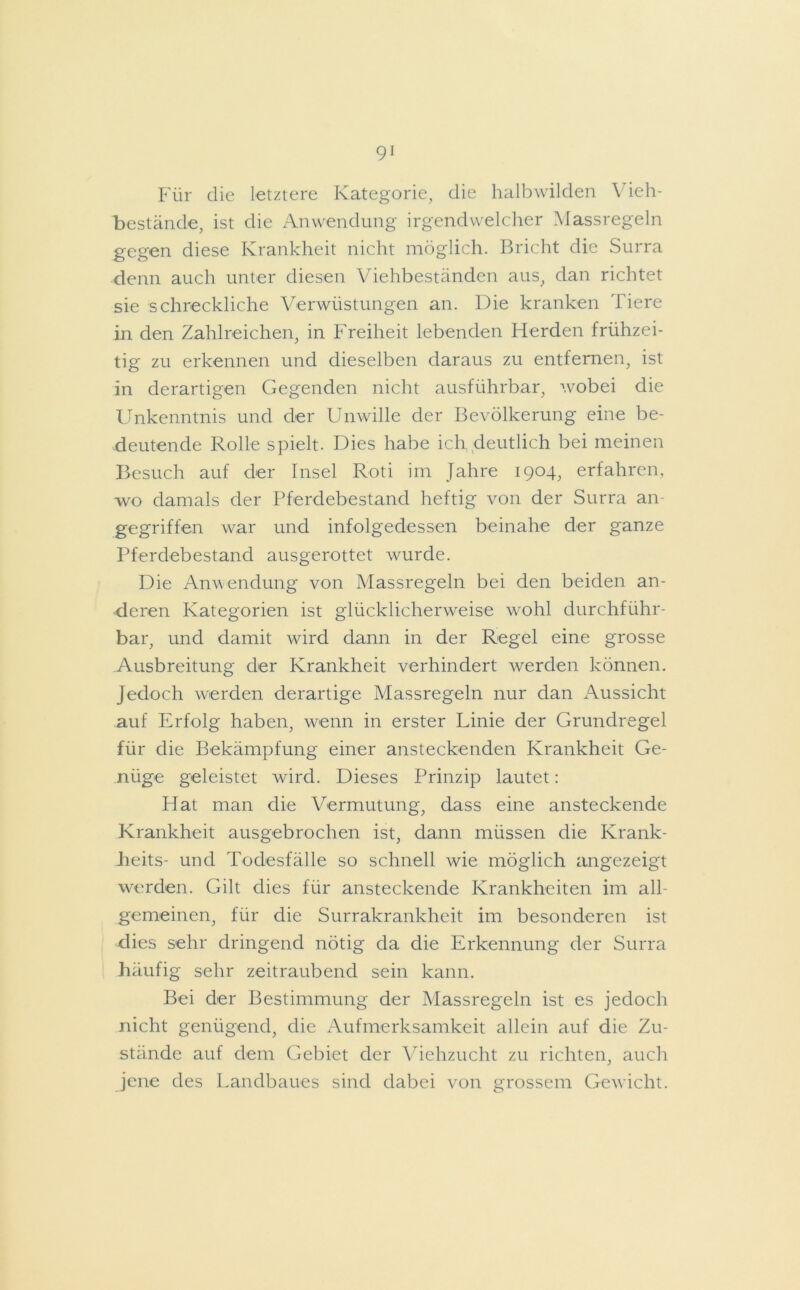 Für die letztere Kategorie, die halbwilden Vieh- bestände, ist die Anwendung irgendwelcher Massregeln gegen diese Krankheit nicht möglich. Bricht die Surra denn auch unter diesen Viehbeständen aus, dan richtet sie schreckliche Verwüstungen an. Die kranken Tiere in den Zahlreichen, in Freiheit lebenden Herden frühzei- tig zu erkennen und dieselben daraus zu entfernen, ist in derartigen Gegenden nicht ausführbar, wobei die Unkenntnis und der Unwille der Bevölkerung eine be- deutende Rolle spielt. Dies habe ich deutlich bei meinen Besuch auf der Insel Roti im Jahre 1904, erfahren, wo damals der Pferdebestand heftig von der Surra an- gegriffen war und infolgedessen beinahe der ganze Pferdebestand ausgerottet wurde. Die Anwendung von Massregeln bei den beiden an- deren Kategorien ist glücklicherweise w'ohl durchführ- bar, und damit wird dann in der Regel eine grosse Ausbreitung der Krankheit verhindert werden können. Jedoch werden derartige Massregeln nur dan Aussicht auf Erfolg haben, wenn in erster Linie der Grundregel für die Bekämpfung einer ansteckenden Krankheit Ge- nüge geleistet wird. Dieses Prinzip lautet: Hat man die Vermutung, dass eine ansteckende Krankheit ausgebrochen ist, dann müssen die Krank- beits- und Todesfälle so schnell wie möglich angezeigt werden. Gilt dies für ansteckende Krankheiten im all- gemeinen, für die Surrakrankheit im besonderen ist dies sehr dringend nötig da die Erkennung der Surra häufig sehr zeitraubend sein kann. Bei der Bestimmung der Massregeln ist es jedoch nicht genügend, die Aufmerksamkeit allein auf die Zu- stände auf dem Gebiet der Viehzucht zu richten, auch jene des Landbaues sind dabei von grossem Gewicht.