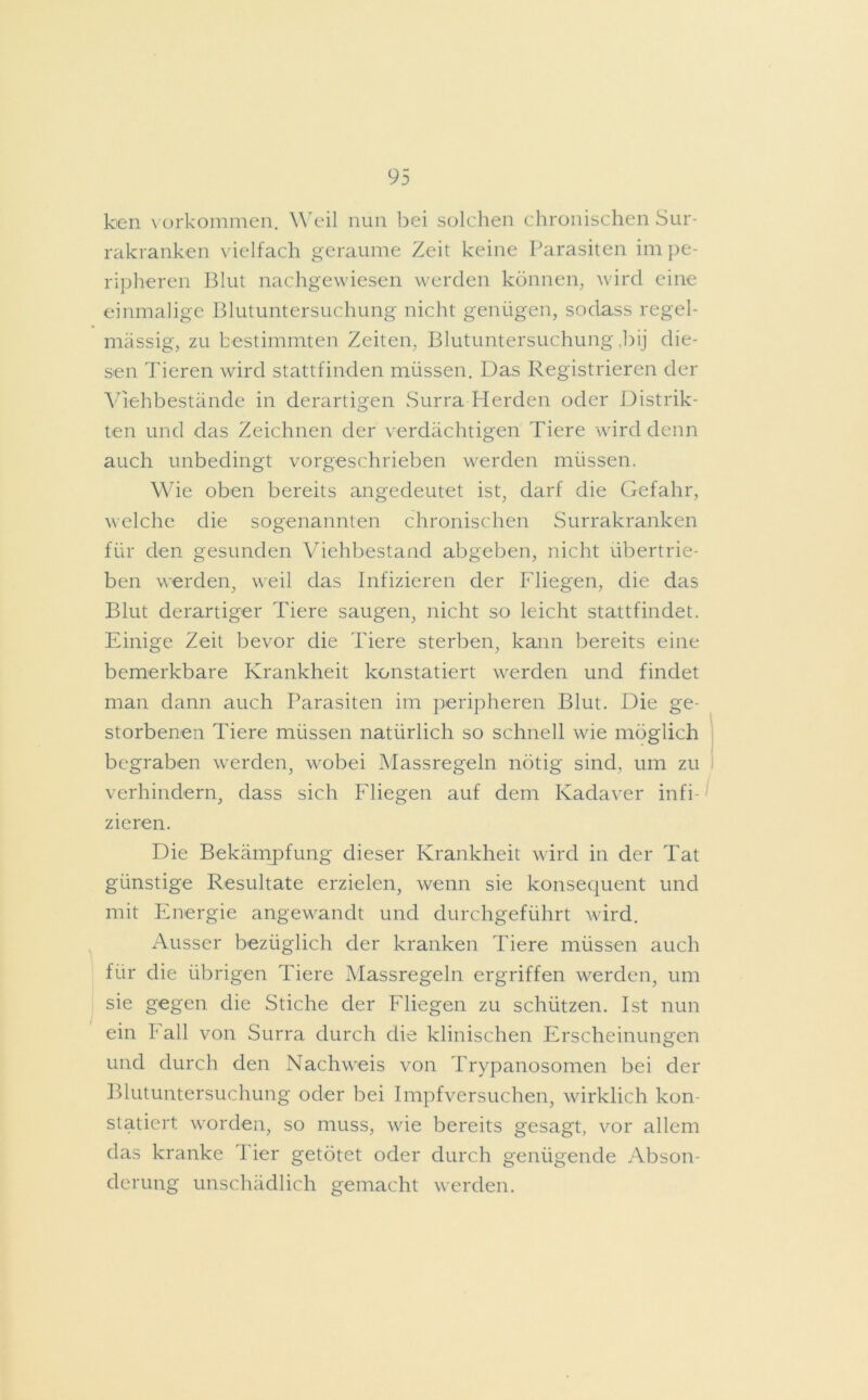 ken Vorkommen. Weil nun bei solchen chronischen Sur- rakranken vielfach geraume Zeit keine Parasiten im pe- ripheren Blut nachgewiesen werden können, wird eine einmalige Blutuntersuchung nicht genügen, sodass regel- mässig, zu bestimmten Zeiten, Blutuntersuchung ,bij die- sen Tieren wird stattfinden müssen. Das Registrieren der Viehbestände in derartigen Surra Herden oder Distrik- ten und das Zeichnen der verdächtigen Tiere wird denn auch unbedingt vorgeschrieben werden müssen. Wie oben bereits angedeutet ist, darf die Gefahr, welche die sogenannten chronischen Surrakranken für den gesunden Viehbestand abgeben, nicht übertrie- ben werden, weil das Infizieren der Fliegen, die das Blut derartiger Tiere saugen, nicht so leicht stattfindet. Einige Zeit bevor die Tiere sterben, kann bereits eine bemerkbare Krankheit konstatiert werden und findet man dann auch Parasiten im peripheren Blut. Die ge- storbenen Tiere müssen natürlich so schnell wie möglich begraben werden, wobei Massregeln nötig sind, um zu verhindern, dass sich Fliegen auf dem Kadaver infi- zieren. Die Bekämpfung dieser Krankheit wird in der Tat günstige Resultate erzielen, wenn sie konsequent und mit Energie angewandt und durchgeführt wird. Ausser bezüglich der kranken Tiere müssen auch für die übrigen Tiere Massregeln ergriffen werden, um sie gegen die Stiche der Fliegen zu schützen. Ist nun ein b all von Surra durch die klinischen Erscheinungen und durch den Nachweis von Trypanosomen bei der Blutuntersuchung oder bei Impfversuchen, wirklich kon- statiert worden, so muss, wie bereits gesagt, vor allem das kranke 1 ier getötet oder durch genügende Abson- derung unschädlich gemacht werden.