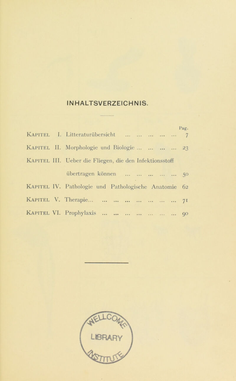 INHALTSVERZEICHNIS. Kapitel Kapitel Kapitel Kapitel Kapitel Kapitel Pa g. I. Litteraturübersicht 7 II. Morphologie und Biologie 23 III. Ueber die Fliegen, die den Infektionsstoff übertragen können 50 IV. Pathologie und Pathologische Anatomie 62 V. Therapie 71 VI. Prophylaxis 90