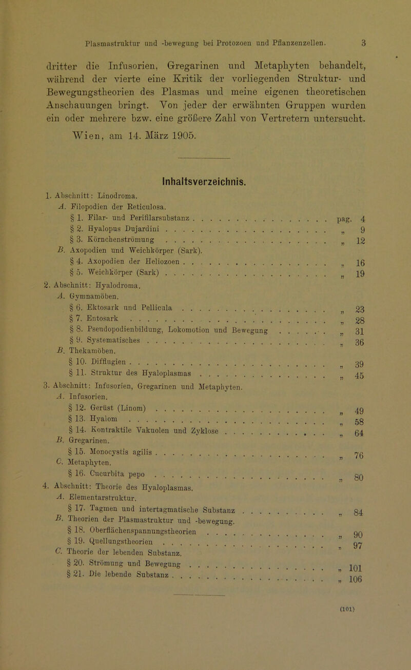 dritter die Infusorien, Gregarinen und Metaphyten behandelt, während der vierte eine Kritik der vorliegenden Struktur- und Bewegungstheorien des Plasmas und meine eigenen theoretischen Anschauungen bringt. Von jeder der erwähnten Gruppen wurden ein oder mehrere bzw. eine größere Zahl von Vertretern untersucht. Wien, am 14. März 1905. Inhaltsverzeichnis. 1. Abschnitt: Linodroma. A. Filopodien der Reticulosa. § 1. Filar- und Perifilarsubstanz § 2. Hyalopus Dujardini § 3. Körnchenströmung B. Axopodien und Weichkörper (Sark). § 4. Axopodien der Heliozoen § 5. Weichkörper (Sark) 2. Abschnitt: Hyalodroma. A. Gymnamöben. § 6. Ektosark und Pellicula § 7. Entosark § 8. Psendopodienbildung, Lokomotion und Bewegung § 9. Systematisches B. Thekamöben. § 10- Difflugien § 11. Struktur des Hyaloplasmas 3. Abschnitt: Infusorien, Gregarinen und Metaphyten. A. Infusorien. § 12- Gerüst (Linom) § 13. Hyalom § 14. Kontraktile Vakuolen und Zyklose B. Gregarinen. § 15- Monocystis agilis C. Metaphyten. § 16. Cucurbita pepo 4. Abschnitt: Theorie des Hyaloplasmas. A. Elementarstruktur. § 17. Tagmen uud intertagmatische Substanz . . . B. Theorien der Plasmastruktur und -bewegung. § 18. Oberflächenspannungstheorien § 19. Quellungstheorien C. Theorie der lebenden Substanz. § 20. Strömung und Bewegung § 21. Die lebende Substanz pag. 4 9 12 J? 16 19 „ fiJfJ * 28 „ 31 , 36 „ 39 » 45 „ 49 „ 58 „ 64 » 76 „ 80 * 84 » 90 » 97 „ 101 n 106 (101)