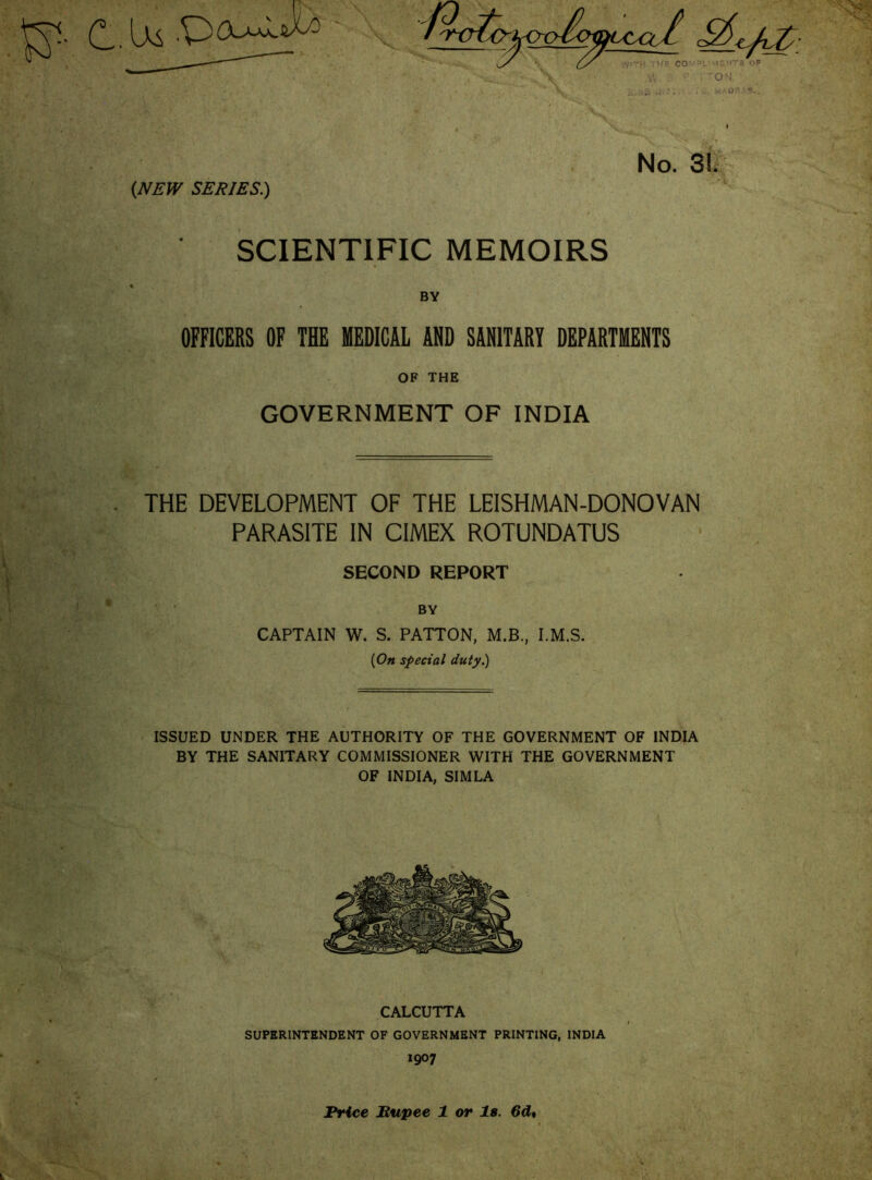 SCIENTIFIC MEMOIRS BY OFFICERS OF THE MEDICAL AND SANITARY DEPARTMENTS OF THE GOVERNMENT OF INDIA . THE DEVELOPMENT OF THE LEISHMAN-DONOVAN PARASITE IN CIMEX ROTUNDATUS SECOND REPORT BY CAPTAIN W. S. PATTON, M.B., I.M.S. {On special duty.) ISSUED UNDER THE AUTHORITY OF THE GOVERNMENT OF INDIA BY THE SANITARY COMMISSIONER WITH THE GOVERNMENT OF INDIA, SIMLA