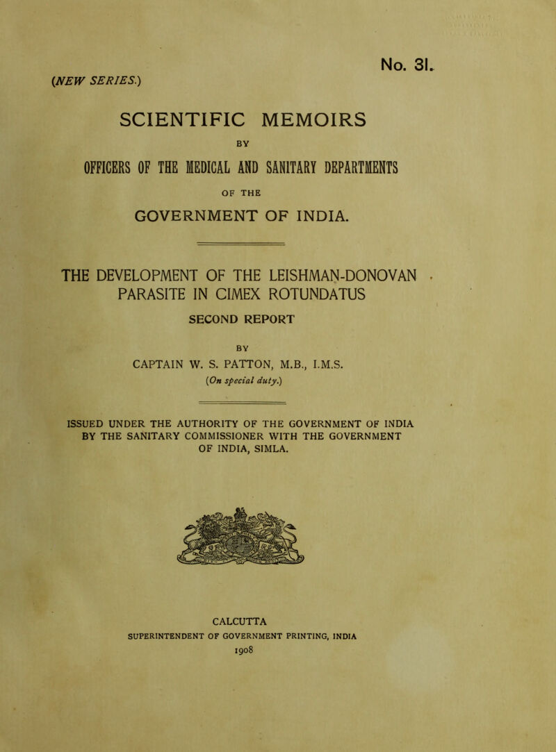 No. 31. SCIENTIFIC MEMOIRS BY OFFICERS OF THE MEDICAL AND SANITARY DEPARTMENTS OF THE GOVERNMENT OF INDIA. THE DEVELOPMENT OF THE LEISHMAN-DONOVAN . PARASITE IN CIMEX ROTUNDATUS SECOND REPORT BY CAPTAIN W. S. PATTON, M.B., I.M.S. {On special duty.) ISSUED UNDER THE AUTHORITY OF THE GOVERNMENT OF INDIA BY THE SANITARY COMMISSIONER WITH THE GOVERNMENT OF INDIA, SIMLA. CALCUTTA SUPERINTENDENT OF GOVERNMENT PRINTING, INDIA 1908