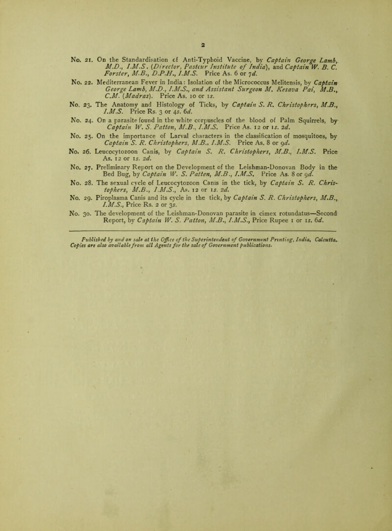 2 No. 21. On the Standardisation cf Anti-Typhoid Vaccine, by Captain George Lamb,. M.D., I.M.S. {Director^ Pasteur Institute of India'), and Captain W. B. C. Forster, M.B., D.P.H., I.M.S. Price As. 6 or ']d. No. 22. Mediterranean Fever in India: Isolation of the Micrococcus Melitensis, by Captain George Lamb, M.D., I.M.S., and Assistant Surgeon M. Kesava Pai, M.B., C.M. {Madras). Price As. lo or u. No. 23. The Anatomy and Histology of Ticks, by Captain S. R. Christophers, M.B., I.M.S. Price Rs. 3 or 45'. ^d. No. 24. On a parasite found in the white corpuscles of the blood of Palm Squirrels, by Captain W. S. Patton, M.B., I.M.S. Price As. 12 or is. 2d. No. 25. On the importance of Larval characters in the classification of mosquitoes, by Captain S. R. Christophers, M.B., I.M.S. Price As. 8 or ^d. No. 26. Leucocytozoon Canis, by Captain S. R. Christophers, M.B., I.M.S. Price As. 12 or \s. 2d. No. 27. Preliminary Report on the Development of the Leishman-Donovan Body in the Bed Bug, by Captain W. S. Patten, M.B., I.M.S. Price As. 8 or gd. No. 28. The sexual cycle of Leucocytozoon Canis in the tick, by Captain S. R. Chris- tophers, M.B., I.M.S., As. 12 or is. 2d. No. 29. Piroplasma Canis and its cycle in the tick, by Captain S. R. Christophers, M.B., I.M.S., Price Rs. 2 or 3^. No. 30. The development of the Leishman-Donovan parasite in cimex rotundatus—Second Report, by Captain W. S. Patton, M.B., I.M.S., Price Rupee i or ij. ^d. Published by and on sale at the Office of the Superintendent of Government Printing, India, Calcutta.. Copies are also available from all Agents for the sale of Government publications.