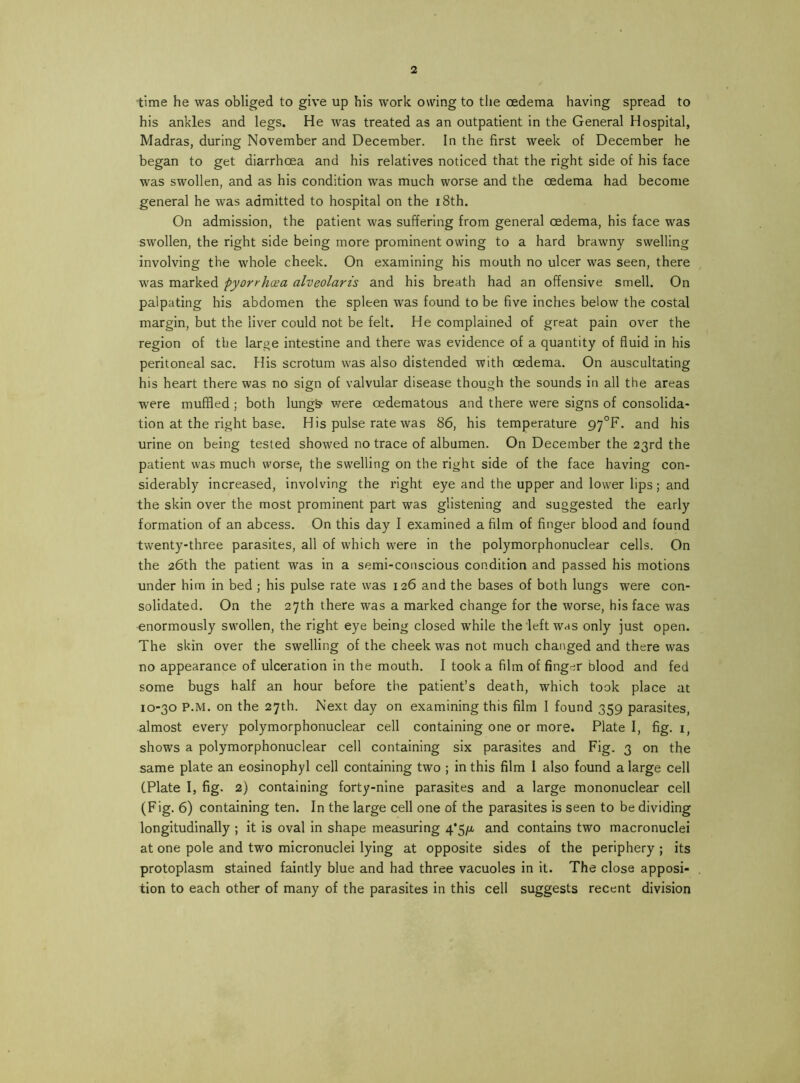 time he was obliged to give up his work owing to the oedema having spread to his ankles and legs. He was treated as an outpatient in the General Hospital, Madras, during November and December. In the first week of December he began to get diarrhoea and his relatives noticed that the right side of his face was swollen, and as his condition was much worse and the oedema had become general he was admitted to hospital on the i8th. On admission, the patient was suffering from general oedema, his face was swollen, the right side being more prominent owing to a hard brawny swelling involving the whole cheek. On examining his mouth no ulcer was seen, there was marked pyorrhoea alveolaris and his breath had an offensive smell. On palpating his abdomen the spleen was found to be five inches below the costal margin, but the liver could not be felt. He complained of great pain over the region of the large intestine and there was evidence of a quantity of fluid in his peritoneal sac. His scrotum was also distended with oedema. On auscultating his heart there was no sign of valvular disease though the sounds in all the areas were muffled ; both lung& were oedematous and there were signs of consolida- tion at the right base. His pulse rate was 86, his temperature 97°F. and his urine on being tested showed no trace of albumen. On December the 23rd the patient was much worse, the swelling on the right side of the face having con- siderably increased, involving the right eye and the upper and lower lips; and the skin over the most prominent part was glistening and suggested the early formation of an abcess. On this day I examined a film of finger blood and found twenty-three parasites, all of which were in the polymorphonuclear cells. On the 26th the patient was in a semi-conscious condition and passed his motions under him in bed ; his pulse rate was 126 and the bases of both lungs were con- solidated. On the 27th there was a marked change for the worse, his face was enormously swollen, the right eye being closed while the left was only just open. The skin over the swelling of the cheek was not much changed and there was no appearance of ulceration in the mouth. I took a film of finger blood and fed some bugs half an hour before the patient’s death, which took place at 10-30 P.M. on the 27th. Next day on examining this film I found 359 parasites, almost every polymorphonuclear cell containing one or more. Plate I, fig. i, shows a polymorphonuclear cell containing six parasites and Fig. 3 on the same plate an eosinophyl cell containing two ; in this film 1 also found a large cell (Plate I, fig. 2) containing forty-nine parasites and a large mononuclear cell (Fig. 6) containing ten. In the large cell one of the parasites is seen to be dividing longitudinally ; it is oval in shape measuring 4*5/^ and contains two macronuclei at one pole and two micronuclei lying at opposite sides of the periphery ; its protoplasm stained faintly blue and had three vacuoles in it. The close apposi- tion to each other of many of the parasites in this cell suggests recent division