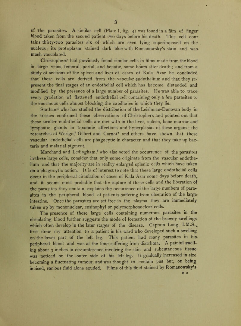 of the parasites. A similar cell (Plate I, fig. 4) was found in a film of finger blood taken from the second patient two days before his death. This cell con- tains thirty-two parasites six of which are seen lying superimposed on the nucleus ; its protoplasm stained dark blue with Romanowsky’s stain and was much vacuolated. Christophers'* had previously found similar cells in films made from the blood in large veins, femoral, portal, and hepatic, some hours after death ; and from a study of sections of the spleen and liver of cases of Kala Azar he concluded that' these cells are derived from the vascular endothelium and that they re- present the final stages of an endothelial cell which has become distended and modified by the presence of a large number of parasites. He was able to trace every gradation of flattened endothelial cell containing only a few parasites to the enormous cells almost blocking the capillaries in which they lie. Statham® who has studied the distribution of the Leishman-Donovan body in the tissues confirmed these observations of Christophers and pointed out that these swollen endothelial cells are met with in the liver, spleen, bone marrow and lymphatic glands in toxaemic affections and hyperplasias of these organs ; the researches of Werigo,® Gilbert and Carnot’ and others have shown that these vascular endothelial cells are phagocytic in character and that they take up bac- teria and malarial pigment. Marchand and Ledingham,® who also noted the occurrence of the parasites- in these large cells, consider that only some originate from the vascular endothe- lium and that the majority are in reality enlarged splenic cells which have taken on a phagocytic action. It is of interest to note that these large endothelial cells occur in the peripheral circulation of cases of Kala Azar some days before death, and it seems most probable that the rupture of these cells and the liberation of the parasites they contain, explains the occurrence of the large numbers of para- sites in the peripheral blood of patients suffering from ulceration of the large intestine. Once the parasites are set free in the plasma they are immediately taken up by mononuclear, eosinophyl or polymorphonuclear cells. The presence of these large cells containing numerous parasites in the circulating blood further suggests the mode of formation of the brawny swellings which often develop in the later stages of the disease. Captain Long, I.M.S., first drew my attention to a patient in his ward who developed such a swelling on the lower part of the left leg. This patient had many parasites in his- peripheral blood and was at the time suffering from diarrhoea. A painful swell- ing about 3 inches in circumference involving the skin and subcutaneous tissue was noticed on the outer side of his left leg. It gradually increased in size becoming a fluctuating tumour, and was thought to contain pus but, on being incised, sanious fluid alone exuded. Films of this fluid stained by Romanowsky’s B 2