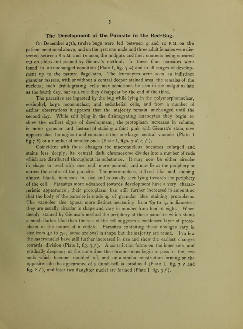 The Development of the Parasite in the Bed=Bug. On December 27th, twelve bugs were fed between 9 and 10 p.m. on the patient mentioned above, and on the 31 st one male and three adult females were dis- sected between 8 A.M. and 12 noon, the midguts and their contents being smeared out on slides and^ stained by Giemsa’s method. In these films parasites were found in an unchanged condition (Plate I, fig. 7 a) and in all stages of develop- ment up to the mature flagellates. The leucocytes were seen as indistinct granular masses, with or without a central deeper stained area, the remains of the nucleus ; such disintegrating cells may sometimes be seen in the mIdgut as late as the fourth day, but as a rule they disappear by the end of the third. The parasites are Ingested by the bug while lying in the polymorphonuclear, eosinphyl, large mononuclear, and endothelial cells, and from a number of earlier observations it appears that the majority remain unchanged until the second day. While still lying in the disintegrating leucocytes they begin to show the earliest signs of development; the protoplasm increases in volume, is more granular and instead of staining a faint pink with Giemsa’s stain, now appears blue throughout and contains either one large central vacuole (Plate I fig.7 h) or a number of smaller ones (Plate I, figs. 7 d, e^f). Coincident with these changes the macronucleus becomes enlarged and stains less deeply ; Its central dark chromosome divides into a number of rods which are distributed throughout its substance. It may now be either circular in shape or oval with one end more pointed, and may lie at the periphery or across the centre of the parasite. The micronucleus, still rod like and staining almost black, increases in size and is usually seen lying towards the periphery of the cell. Parasites more advanced towards development have a very charac- teristic appearance ; their protoplasm has still further increased in amount so that the body of the parasite is made up of granular blue staining protoplasm. The vacuoles also appear more distinct measuring from '8/^ to ija in diameter ; they are usually circular in shape and vary in number from four to eight. When deeply stained by Giemsa’s method the periphery of these parasites which stains a much darker blue than the rest of the cell suggests a condensed layer of proto- plasm of the nature of a cuticle. Parasites exhibiting these changes vary In size from 4ju, to 7)u.; some are oval In shape but the majority are round. In a few the macronuclei have still further increased in size and show the earliest changes towards division (Plate I, fig. ^f). A constriction forms on the Inner side and gradually deepens; at the same time the chromosomes begin to pass to the two ends which become rounded off, and on a similar constriction forming on the opposite side the appearance of a dumb-bell is produced (Plate I, fig. 7 c and fig. 8/), and later two daughter nuclei are formed (Plate I, fig. 9/).