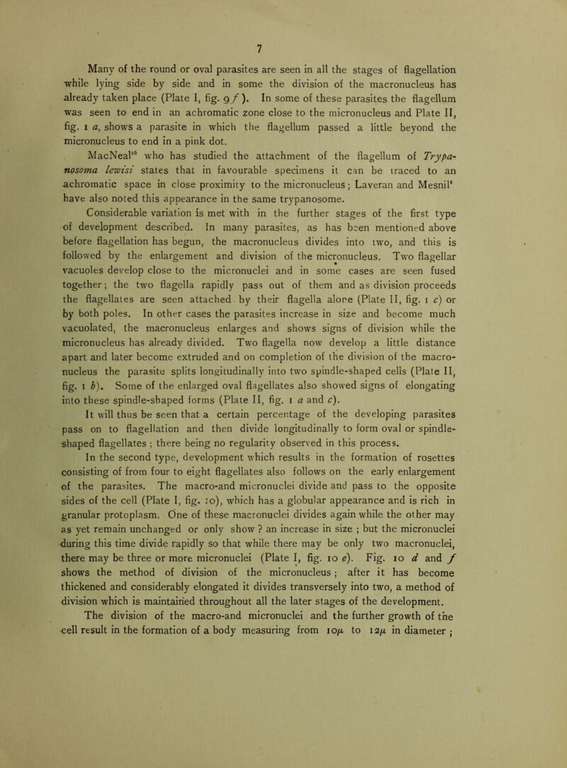 Many of the round or oval parasites are seen in all the stages of flagellation while lying side by side and in some the division of the macronucleus has already taken place (Plate 1, fig. 9/ ). In some of these parasites the flagellum was seen to end in an achromatic zone close to the micronucleus and Plate II, fig. I a, shows a parasite in which the flagellum passed a little beyond the micronucleus to end in a pink dot. MacNeak® who has studied the attachment of the flagellum of Trypa- nosoma lewisi states that in favourable specimens it can be traced to an achromatic space in close proximity to the micronucleus; Laveran and Mesnik have also noted this appearance in the same trypanosome. Considerable variation is met with in the further stages of the first type of development described. In many parasites, as has been mentioned above before flagellation has begun, the macronucleus divides into two, and this is followed by the enlargement and division of the micronucleus. Two flagellar vacuoles develop close to the micronuclei and in some cases are seen fused together; the two flagella rapidly pass out of them and as division proceeds the flagellates are seen attached by their flagella alone (Plate II, fig. i c) or by both poles. In other cases the parasites increase in size and become much vacuolated, the macronucleus enlarges and shows signs of division while the micronucleus has already divided. Two flagella now develop a little distance apart and later become extruded and on completion of the division of the macro- nucleus the parasite splits longitudinally Into two spindle-shaped cells (Plate II, fig. I h). Some of the enlarged oval flagellates also showed signs of elongating into these spindle-shaped forms (Plate II, fig. i a and c). It will thus be seen that a certain percentage of the developing parasites pass on to flagellation and then divide longitudinally to form oval or spindle- shaped flagellates ; there being no regularity observed in this process. In the second type, development which results in the formation of rosettes consisting of from four to eight flagellates also follows on the early enlargement of the parasites. The macro-and micronuclei divide and pass to the opposite sides of the cell (Plate I, fig. :o), which has a globular appearance and is rich in granular protoplasm. One of these macronuclei divides again while the other may as yet remain unchanged or only show ? an increase in size ; but the micronuclei during this time divide rapidly so that while there may be only two macronuclei, there may be three or more micronuclei (Plate I, fig. 10 ^). Fig. lo d and f shows the method of division of the micronucleus; after it has become thickened and considerably elongated it divides transversely into two, a method of division which is maintained throughout all the later stages of the development. The division of the macro-and micronuclei and the further growth of the cell result in the formation of a body measuring from lopu to 12/x in diameter ;