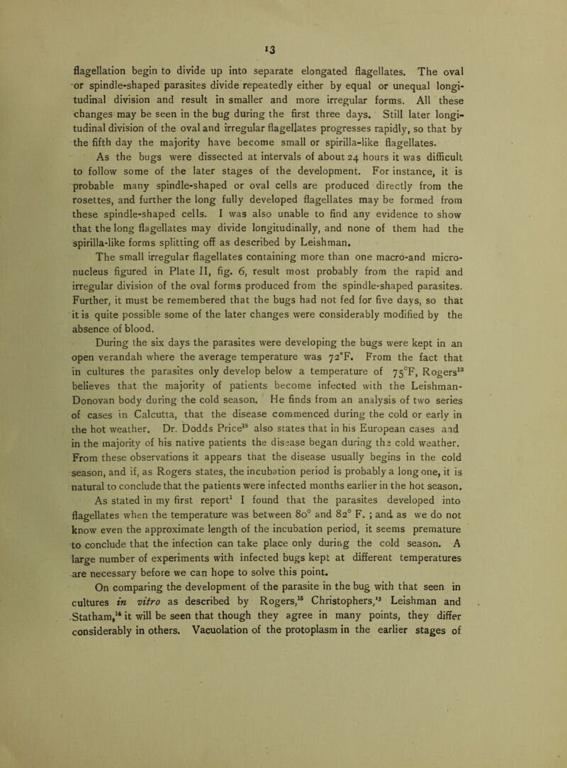 *3 flagellation begin to divide up into separate elongated flagellates. The oval -or spindle-shaped parasites divide repeatedly either by equal or unequal longi- tudinal division and result in smaller and more irregular forms. All these changes may be seen in the bug during the first three days. Still later longi- tudinal division of the oval and irregular flagellates progresses rapidly, so that by the fifth day the majority have become small or spirilla-like flagellates. As the bugs were dissected at intervals of about 24 hours it was difficult to follow some of the later stages of the development. For instance, it is probable many spindle-shaped or oval cells are produced directly from the rosettes, and further the long fully developed flagellates may be formed from these spindle-shaped cells. I was also unable to find any evidence to show that the long flagellates may divide longitudinally, and none of them had the spirilla-like forms splitting off as described by Leishman. The small irregular flagellates containing more than one macro-and micro- nucleus figured in Plate II, fig. 6, result most probably from the rapid and irregular division of the oval forms produced from the spindle-shaped parasites. Further, it must be remembered that the bugs had not fed for five days, so that it is quite possible some of the later changes were considerably modified by the absence of blood. During the six days the parasites were developing the bugs were kept in an open verandah where the average temperature was 72^. From the fact that in cultures the parasites only develop below a temperature of 75*^F, Rogers** believes that the majority of patients become infected with the Leishman- Donovan body during the cold season. He finds from an analysis of two series of cases in Calcutta, that the disease commenced during the cold or early in the hot weather. Dr. Dodds Price** also states that in his European cases and in the majority of his native patients the disease began during the cold weather. From these observations it appears that the disease usually begins in the cold season, and if, as Rogers states, the incubation period is probably a long one, it is natural to conclude that the patients were infected months earlier in the hot season. As stated in my first report* I found that the parasites developed into flagellates when the temperature was between 80° and 82° F. ; and as we do not know even the approximate length of the incubation period, it seems premature to conclude that the infection can take place only during the cold season. A large number of experiments with infected bugs kept at different temperatures are necessary before we can hope to solve this point. On comparing the development of the parasite in the bug with that seen in cultures in vitro as described by Rogers,*® Christophers/^ Leishman and -Statham,*^ it will be seen that though they agree in many points, they differ considerably in others. Vacuolation of the protoplasm in the earlier stages of