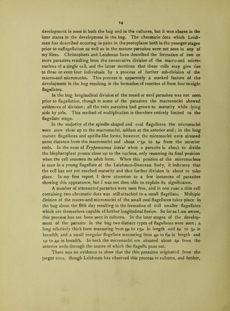 H development is seen in both the bug and in the cultures, but it was absent in the later states in the development in the bug. The chromatic dots which Leish- man has described occuring in pairs in the protoplasm both in the younger stages prior to exflagellation as well as in the mature parasites were not seen in any of my films. Christophers and Leishman have described the formation of two or more parasites resulting from the consecutive division of the macro*and micro- nucleus of a single cell, and the latter mentions that these cells may give rise to three or even four individuals by a process of further sub-division of the macro-and micronuclei. This process is apparently a marked feature of the development in the bug resulting in the formation of rosettes of from four to eight flagellates. In the bug longitudinal division of the rounder oval parasites was not seen prior to flagellation, though in some of the parasites the macronuclei showed evidences of division ; all the twin parasites had grown to maturity while lying side by side. This method of multiplication is therefore entirely limited to the flagellate stage. In the majority of the spindle-shaped and oval flagellates the micronuclei were seen close up to the macronuclei, seldom at the anterior end ; in the long^ mature flagellates and spirilla-like forms, however, the micronuclei were situated some distance from the macronuclei and about i*5/a to 2ft from the anterior ends. In the case of Trypanosoma lewisi when a parasite is about to divide the blepharoplast passes close up to the nucleus, only resuming its final position when the cell assumes its adult form. When this position of the micronucleus is seen in a young flagellate of the Leishman-Donovan body, it indicates that the cell has not yet reached maturity and that further division is about to take place. In my first report I drew attention to a few instances of parasites showing this appearance, but I was not then able to explain its significance. A number of attenuated parasites were seen free, and in one case a thin cell containing two chromatic dots was still attached to a small flagellate. Multiple division of the macro-and micronuclei of the small oval flagellates takes place in. the bug about the fifth day resulting in the formation of still smaller flagellates which are themselves capable of further longitudinal fission. So far as I am aware, this process has not been seen in cultures. In the later stages of the develop- ment of the parasite in the bug two distinct types of flagellates were seen; a long relatively thick form measuring from pft to I5)u, in length and 2/x, to 3/x in breadth, and a small irregular flagellate measuring from 4/la to 6/x in length and Ito 4ft in breadth. In both the micronuclei are situated about 2ft from the anterior ends through the centre of which the flagella pass out. There was no evidence to show that the thin parasites originated from the larger ones, though Leishman has observed this process in cultures, and further,