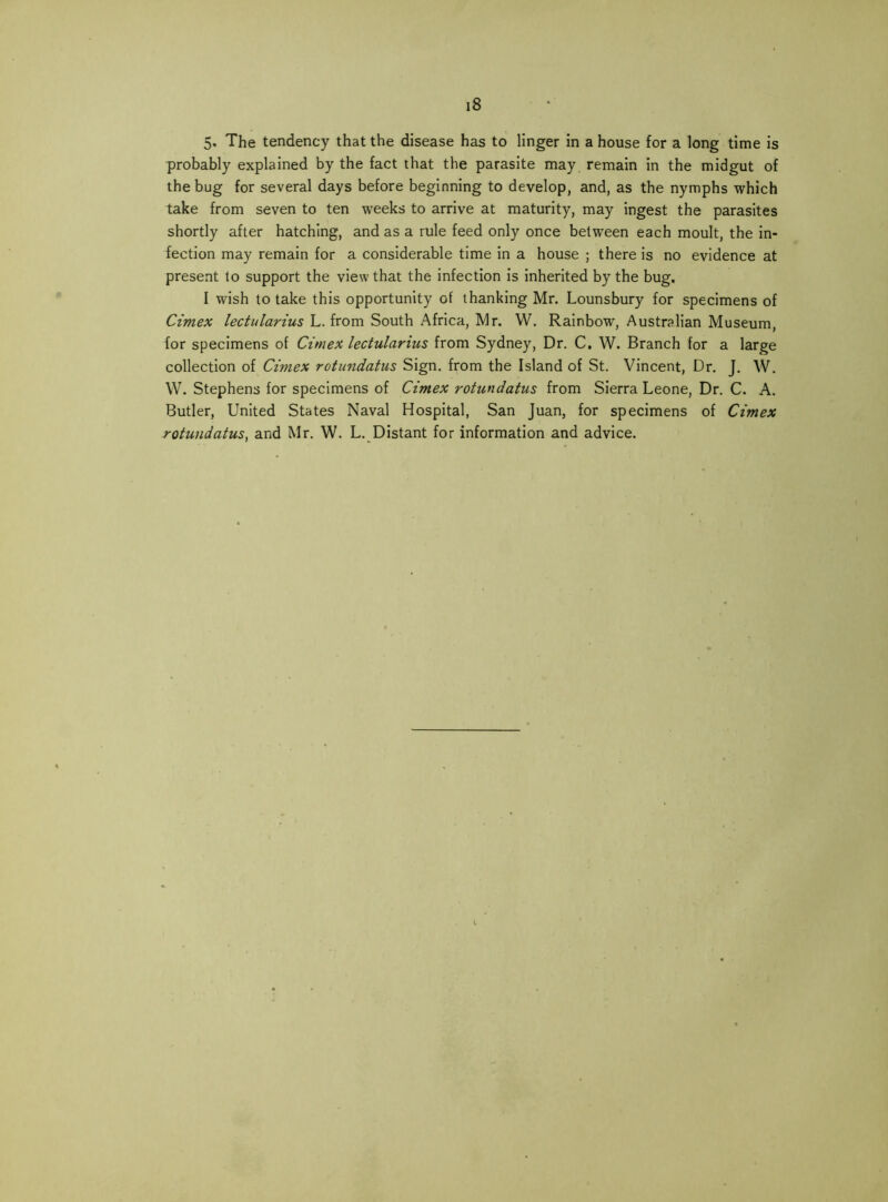 5. The tendency that the disease has to linger in a house for a long time is probably explained by the fact that the parasite may remain in the midgut of the bug for several days before beginning to develop, and, as the nymphs which take from seven to ten weeks to arrive at maturity, may ingest the parasites shortly after hatching, and as a rule feed only once between each moult, the in- fection may remain for a considerable time in a house ; there is no evidence at present to support the view that the infection is inherited by the bug, I wish to take this opportunity of thanking Mr. Lounsbury for specimens of Cimex lectularius L. from South Africa, Mr. W. Rainbow, Australian Museum, for specimens of Cimex lectularius from Sydney, Dr. C, W. Branch for a large collection of Cimex rotu7idatus Sign, from the Island of St. Vincent, Dr. J. W. W. Stephens for specimens of Cimex rotundatus from Sierra Leone, Dr. C. A. Butler, United States Naval Hospital, San Juan, for specimens of Cimex rotundatus^ and Mr. W. L. Distant for information and advice.