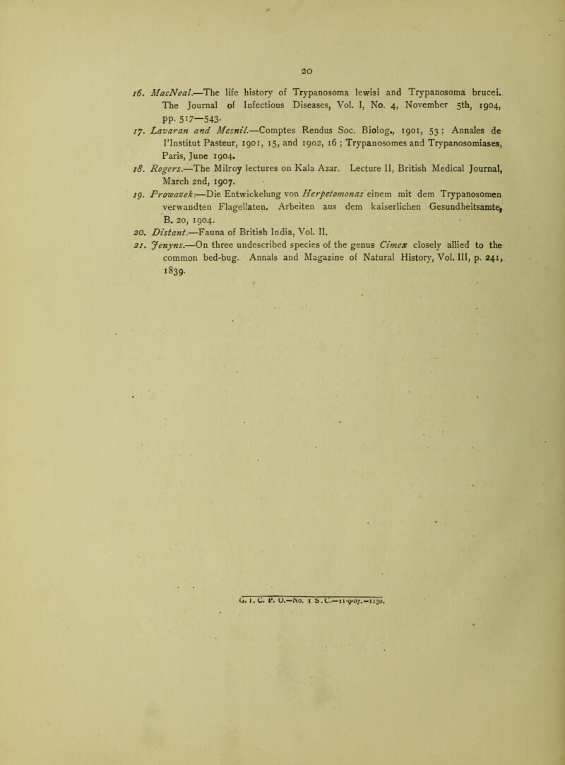 i6. MacNeal.—The life history of Trypanosoma lewisi and Trypanosoma brucei. The Journal of Infectious Diseases, Vol. I, No. 4, November 5th, 1904, PP- 517—543- /y. Lavaran and Mesnil.—Comptes Rendus Soc. Biolog., 1901, 53 ; Annales de I’Institut Pasteur, 1901, 15, and 1902, 16 ; Trypanosomes and Trypanosomiases, Paris, June 1904. 18. Rogers.—The Milroy lectures on Kala Azar. Lecture II, British Medical Journal, March 2nd, 1907. /p. Prowaeek:—Die Entwickelung von Herpetomonas einem mit dem Trypanosomen verwandten Flagellaten. Arbeiten aus dem kaiserlichen Gesundheitsamtej B. 20, 1904. 20. Distant.—Fauna of British India, Vol. II. 21. Jenyns.—On three undescribed species of the genus Cimex closely allied to the common bed-bug. Annals and Magazine of Natural History, Vol. Ill, p. 241, 1839. 0.1.C. P. O.—Mo. I b.C.—11-9-07.—1130.