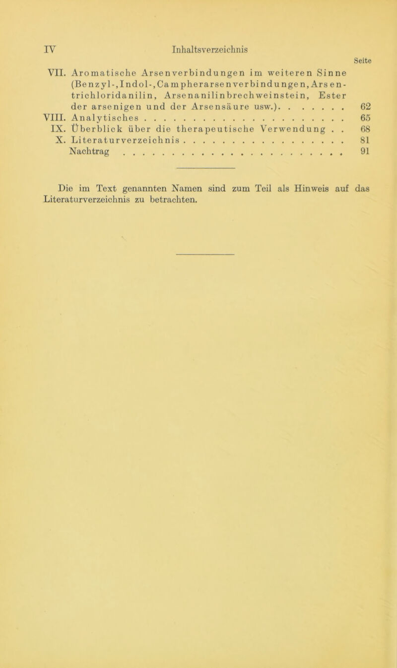 Seite VII. Aromatische Arsen Verbindungen im weiteren Sinne (Benzyl-,Indol-,CampherarsenVerbindungen, Ars en- trichloridanilin, Arsenanilinbrechweinstein, Ester der arsenigen und der Arsensäure usw.) 62 VIII. Analytisches 65 IX. Überblick über die therapeutische Verwendung . . 68 X. Literaturverzeichnis 81 Nachtrag 91 Die im Text genannten Namen sind zum Teil als Hinweis auf das Literaturverzeichnis zu betrachten.