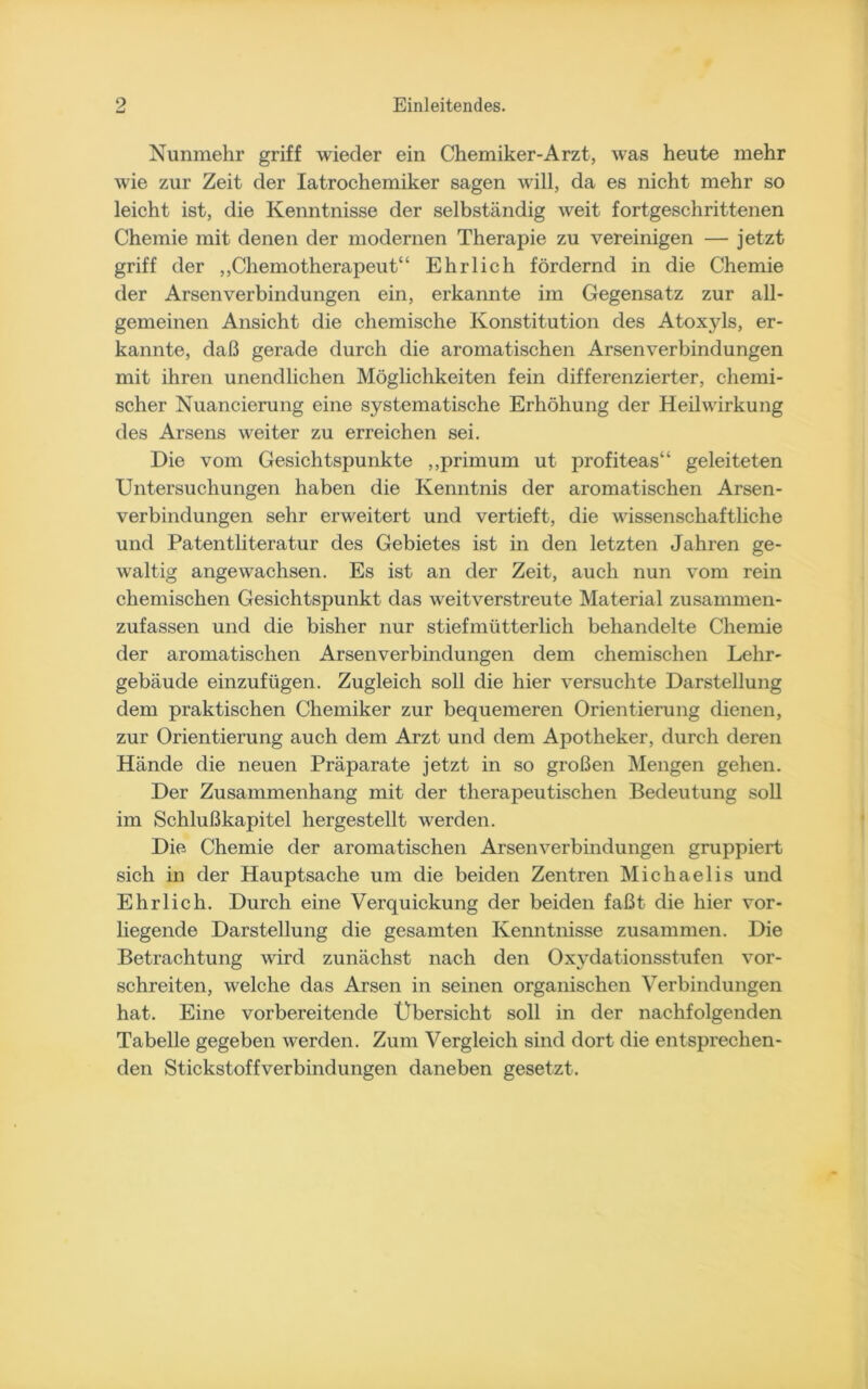 Nunmehr griff wieder ein Chemiker-Arzt, was heute mehr wie zur Zeit der Iatrochemiker sagen will, da es nicht mehr so leicht ist, die Kenntnisse der selbständig weit fortgeschrittenen Chemie mit denen der modernen Therapie zu vereinigen — jetzt griff der „Chemotherapeut“ Ehrlich fördernd in die Chemie der Arsenverbindungen ein, erkannte im Gegensatz zur all- gemeinen Ansicht die chemische Konstitution des Atoxyls, er- kannte, daß gerade durch die aromatischen Arsenverbindungen mit ihren unendlichen Möglichkeiten fein differenzierter, chemi- scher Nuancierung eine systematische Erhöhung der Heilwirkung des Arsens weiter zu erreichen sei. Die vom Gesichtspunkte „primurn ut profiteas“ geleiteten Untersuchungen haben die Kenntnis der aromatischen Arsen- verbindungen sehr erweitert und vertieft, die wissenschaftliche und Patentliteratur des Gebietes ist in den letzten Jahren ge- waltig angewachsen. Es ist an der Zeit, auch nun vom rein chemischen Gesichtspunkt das weitverstreute Material zusammen- zufassen und die bisher nur stiefmütterlich behandelte Chemie der aromatischen Arsenverbindungen dem chemischen Lehr- gebäude einzufügen. Zugleich soll die hier versuchte Darstellung dem praktischen Chemiker zur bequemeren Orientierung dienen, zur Orientierung auch dem Arzt und dem Apotheker, durch deren Hände die neuen Präparate jetzt in so großen Mengen gehen. Der Zusammenhang mit der therapeutischen Bedeutung soll im Schlußkapitel hergestellt werden. Die Chemie der aromatischen Arsenverbindungen gruppiert sich in der Hauptsache um die beiden Zentren Michaelis und Ehrlich. Durch eine Verquickung der beiden faßt die hier vor- liegende Darstellung die gesamten Kenntnisse zusammen. Die Betrachtung wird zunächst nach den Oxydationsstufen vor- schreiten, welche das Arsen in seinen organischen Verbindungen hat. Eine vorbereitende Übersicht soll in der nachfolgenden Tabelle gegeben werden. Zum Vergleich sind dort die entsprechen- den Stickstoffverbindungen daneben gesetzt.