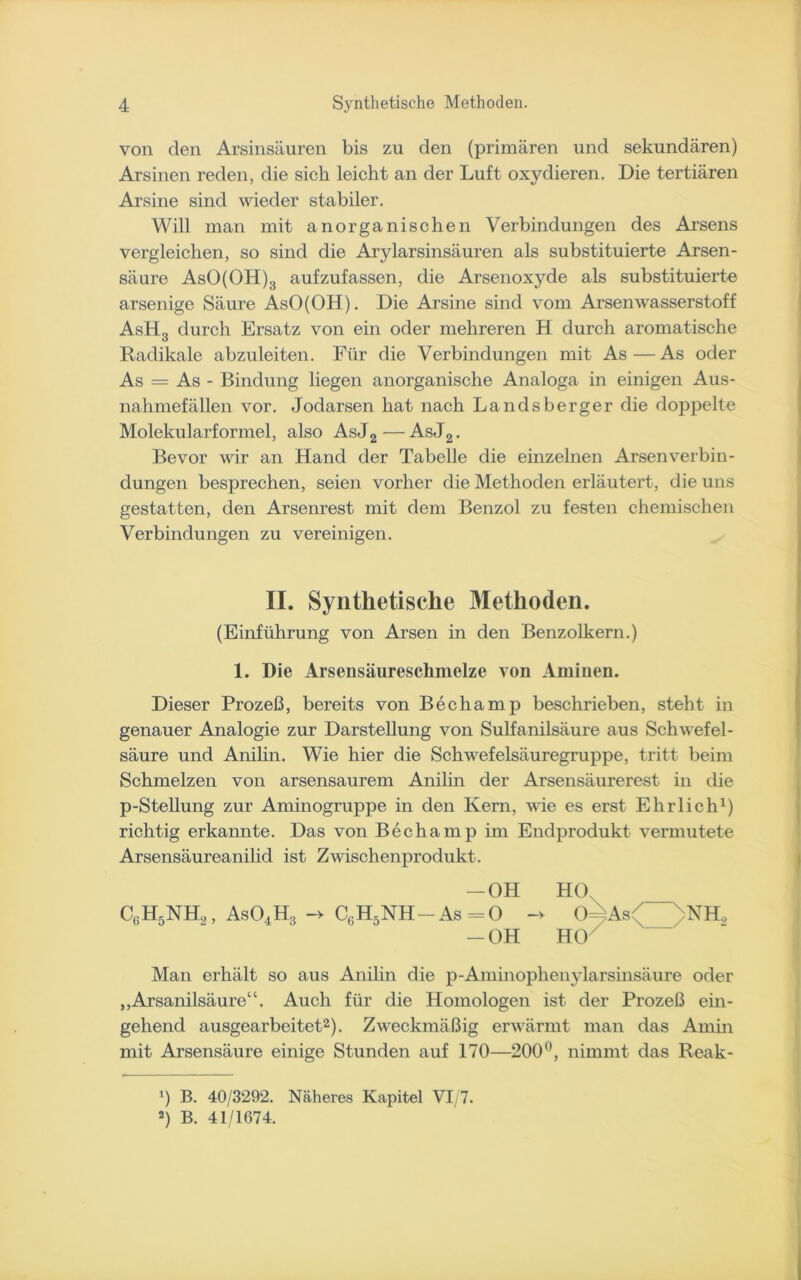 von den Arsinsäuren bis zu den (primären und sekundären) Arsinen reden, die sich leicht an der Luft oxydieren. Die tertiären Arsine sind wieder stabiler. Will man mit anorganischen Verbindungen des Arsens vergleichen, so sind die Arylarsinsäuren als substituierte Arsen- säure AsO(OH)3 aufzufassen, die Arsenoxyde als substituierte arsenige Säure AsO(OH). Die Arsine sind vom Arsenwasserstoff AsH3 durch Ersatz von ein oder mehreren H durch aromatische Radikale abzuleiten. Für die Verbindungen mit As—As oder As = As - Bindung liegen anorganische Analoga in einigen Aus- nahmefällen vor. Jodarsen hat nach Landsberger die doppelte Molekularformel, also AsJ2—AsJ2. Bevor wir an Hand der Tabelle die einzelnen Arsen Verbin- dungen besprechen, seien vorher die Methoden erläutert, die uns gestatten, den Arsenrest mit dem Benzol zu festen chemischen Verbindungen zu vereinigen. II. Synthetische Methoden. (Einführung von Arsen in den Benzolkern.) 1. Die Arsensäuresclimelze von Aminen. Dieser Prozeß, bereits von Bechamp beschrieben, steht in genauer Analogie zur Darstellung von Sulfanilsäure aus Schwefel- säure und Anilin. Wie hier die Schwefelsäuregruppe, tritt beim Schmelzen von arsensaurem Anilin der Arsensäurerest in die p-Stellung zur Aminogruppe in den Kern, wie es erst Ehrlich1) richtig erkannte. Das von Bechamp im Endprodukt vermutete Arsensäureanilid ist Zwischenprodukt. —OH HO C6H5NH2, As04H3 -> C6H5NH-As=0 -> 0==As< NH, -OH HO Man erhält so aus Anilin die p-Aminophenylarsinsäure oder „Arsanilsäure“. Auch für die Homologen ist der Prozeß ein- gehend ausgearbeitet2). Zweckmäßig erwärmt man das Amin mit Arsensäure einige Stunden auf 170—200°, nimmt das Reak- 0 B. 40/3292. Näheres Kapitel VI/7. 2) B. 41/1674.