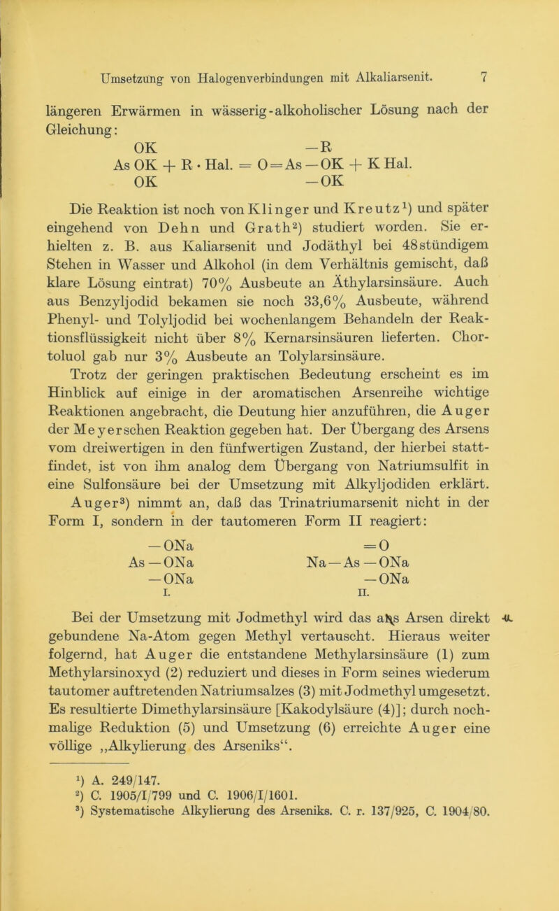 längeren Erwärmen in wässerig-alkoholischer Lösung nach der Gleichung: OK -R As OK -f R -Hai. - 0 = As-0K + K Hai. OK -OK Die Reaktion ist noch vonKlinger und Kreutz1) und später eingehend von Dehn und Grath2) studiert worden. Sie er- hielten z. B. aus Kaliarsenit und Jodäthyl bei 48 ständigem Stehen in Wasser und Alkohol (in dem Verhältnis gemischt, daß klare Lösung eintrat) 70% Ausbeute an Äthylarsinsäure. Auch aus Benzyljodid bekamen sie noch 33,6% Ausbeute, während Phenyl- und Tolyljodid bei wochenlangem Behandeln der Reak- tionsflüssigkeit nicht über 8% Kernarsinsäuren lieferten. Chor- toluol gab nur 3% Ausbeute an Tolylarsinsäure. Trotz der geringen praktischen Bedeutung erscheint es im Hinblick auf einige in der aromatischen Arsenreihe wichtige Reaktionen angebracht, die Deutung hier anzuführen, die Auger der Meyer sehen Reaktion gegeben hat. Der Übergang des Arsens vom dreiwertigen in den fünfwertigen Zustand, der hierbei statt- findet, ist von ihm analog dem Übergang von Natriumsulfit in eine Sulfonsäure bei der Umsetzung mit Alkyljodiden erklärt. Auger3) nimmt an, daß das Trinatriumarsenit nicht in der * Form I, sondern in der tautomeren Form II reagiert: -ONa As — ONa -ONa i. = 0 Na —As —ONa -ONa n. Bei der Umsetzung mit Jodmethyl wird das al\s Arsen direkt gebundene Na-Atom gegen Methyl vertauscht. Hieraus weiter folgernd, hat Auger die entstandene Methylarsinsäure (1) zum Methylarsinoxyd (2) reduziert und dieses in Form seines wiederum tautomer auftretenden Natriumsalzes (3) mit Jodmethyl umgesetzt. Es resultierte Dimethylarsinsäure [Kakodylsäure (4)]; durch noch- malige Reduktion (5) und Umsetzung (6) erreichte Auger eine völlige „Alkylierung des Arseniks“. !) A. 249/147. 2) C. 1905/1/799 und C. 1906/1/1601. 3) Systematische Alkylierung des Arseniks. C. r. 137/925, C. 1904 80.
