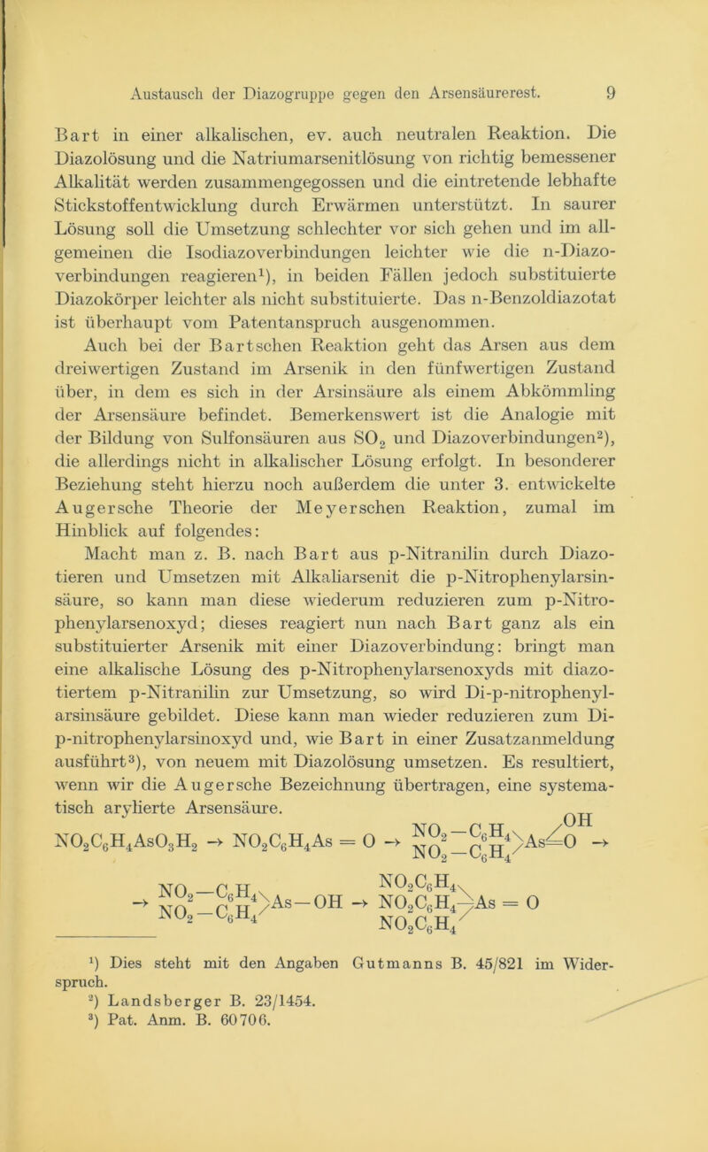 Bart in einer alkalischen, ev. auch neutralen Reaktion. Die Diazolösung und die Natriumarsenitlösung von richtig bemessener Alkalität werden zusammengegossen und die eintretende lebhafte Stickstoffentwicklung durch Erwärmen unterstützt. In saurer Lösung soll die Umsetzung schlechter vor sich gehen und im all- gemeinen die Isodiazoverbindungen leichter wie die n-Diazo- verbindungen reagieren1), in beiden Fällen jedoch substituierte Diazokörper leichter als nicht substituierte. Das n-Benzoldiazotat ist überhaupt vom Patentanspruch ausgenommen. Auch bei der Bart sehen Reaktion geht das Arsen aus dem dreiwertigen Zustand im Arsenik in den fünfwertigen Zustand über, in dem es sich in der Arsinsäure als einem Abkömmling der Arsensäure befindet. Bemerkenswert ist die Analogie mit der Bildung von Sulfonsäuren aus S02 und Diazoverbindungen2), die allerdings nicht in alkalischer Lösung erfolgt. In besonderer Beziehung steht hierzu noch außerdem die unter 3. entwickelte Augersche Theorie der Meyer sehen Reaktion, zumal im Hinblick auf folgendes: Macht man z. B. nach Bart aus p-Nitranilin durch Diazo- tieren und Umsetzen mit Alkaliarsenit die p-Nitrophenylarsin- säure, so kann man diese wiederum reduzieren zum p-Nitro- phenylarsenoxyd; dieses reagiert nun nach Bart ganz als ein substituierter Arsenik mit einer Diazoverbindung: bringt man eine alkalische Lösung des p-Nitrophenylarsenoxyds mit diazo- tiertem p-Nitranilin zur Umsetzung, so wird Di-p-nitrophenyl- arsinsäure gebildet. Diese kann man wieder reduzieren zum Di- p-nitrophenylarsinoxycl und, wie Bart in einer Zusatzanmeldung ausführt3), von neuem mit Diazolösung umsetzen. Es resultiert, wenn wir die Augersche Bezeichnung übertragen, eine systema- tisch arylierte Arsensäure. N02C8H4As03H2 - N02CsH4As = o -> no2-c!hAs-° 1VJO f! H N02CgH4x -> So2 p6TT4>As—OH -> N02C6H4> = 0 NOoC.H/ 9 Dies steht mit den Angaben Gutmanns B. 45/821 im Wider- spruch. 2) Landsberger B. 23/1454. 3) Pat. Anm. B. 60706.