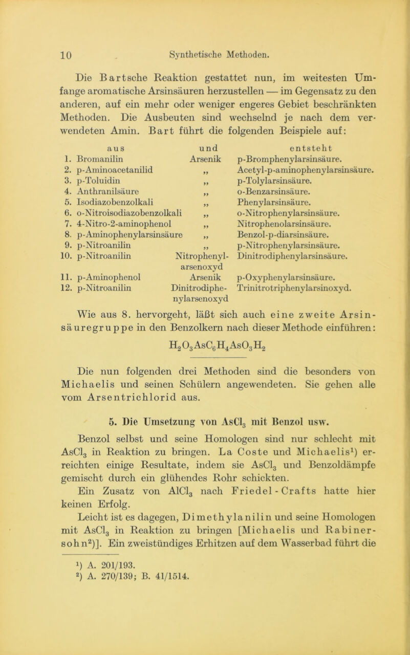 Die Bartsche Reaktion gestattet nun, im weitesten Um- fange aromatische Arsinsäuren herzustellen — im Gegensatz zu den anderen, auf ein mehr oder weniger engeres Gebiet beschränkten Methoden. Die Ausbeuten sind wechselnd je nach dem ver- wendeten Amin. Bart führt die folgenden Beispiele auf: aus und 1. Bronianilin Arsenik 2. p-Aminoacetanilid „ 3. p-Toluidin „ 4. Anthranilsäure „ 5. Isodiazobenzolkali „ 6. o-Nitroisodiazobenzolkali „ 7. 4-Nitro-2-aminophenol „ 8. p-Aminophenylarsinsäure „ 9. p-Nitroanilin „ 10. p-Nitroanilin Nitrophenyl- arsenoxyd 11. p-Aminophenol Arsenik 12. p-Nitroanilin Dinitrodiphe- nylarsenoxyd entsteht p-Bromphenylarsinsäure. Acetyl-p-aminophenylarsmsäure. p-Tolylarsinsäure. o-Benzarsinsäure. Phenylarsinsäure. o-Nitrophenylarsinsäure. Nitrophenolarsinsäure. Benzol-p-diarsinsäure. p-Nitrophenylarsmsäure. Dinitrodiphenylarsinsäure. p-Oxyphenylarsinsäure. Trinitrotriphenylarsinoxyd. Wie aus 8. hervorgeht, läßt sich auch eine zweite Arsin- säuregruppein den Benzolkern nach dieser Methode einführen: H203AsC6H4As03H2 Die nun folgenden drei Methoden sind die besonders von Michaelis und seinen Schülern angewendeten. Sie gehen alle vom Arsentrichlorid aus. 5. Die Umsetzung von AsC13 mit Benzol usw. Benzol selbst und seine Homologen sind nur schlecht mit AsC13 in Reaktion zu bringen. La Coste und Michaelis1) er- reichten einige Resultate, indem sie AsC13 und Benzoldämpfe gemischt durch ein glühendes Rohr schickten. Ein Zusatz von A1C13 nach Friedei-Crafts hatte hier keinen Erfolg. Leicht ist es dagegen, Dimethylanilin und seine Homologen mit AsC13 in Reaktion zu bringen [Michaelis und Rabiner- sohn2)]. Ein zweistündiges Erhitzen auf dem Wasserbad führt die !) A. 201/193. 2) A. 270/139; B. 41/1514.