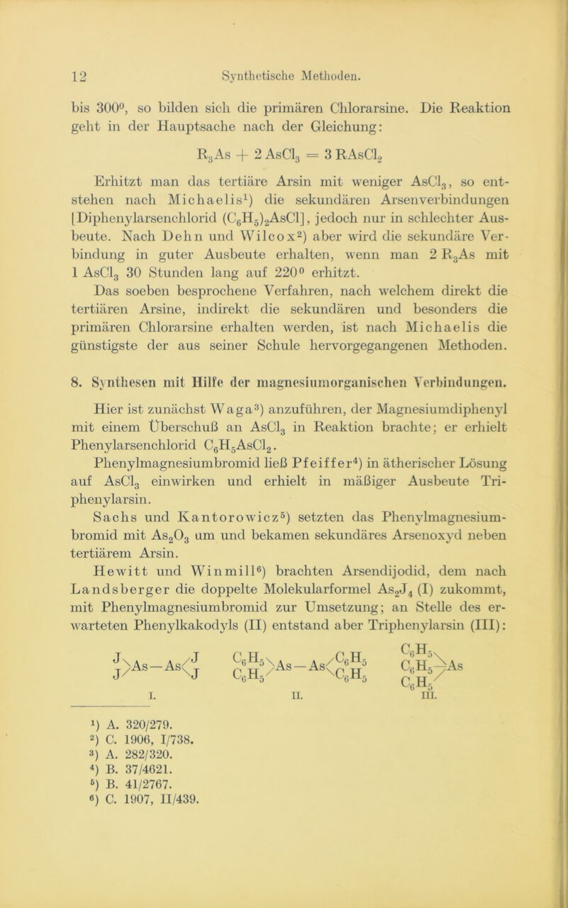 bis 300°, so bilden sich die primären Chlorarsine. Die Reaktion geht in der Hauptsache nach der Gleichung: R3As + 2 AsC13 - 3 RAsC12 Erhitzt man das tertiäre Arsin mit weniger AsC13, so ent- stehen nach Michaelis1) die sekundären Arsen Verbindungen [Diphenylarsenchlorid (C6H5)2AsC1] , jedoch nur in schlechter Aus- beute. Nach Dehn und Wilcox2) aber wird die sekundäre Ver- bindung in guter Ausbeute erhalten, wenn man 2 R3As mit 1 AsC13 30 Stunden lang auf 220° erhitzt. Das soeben besprochene Verfahren, nach welchem direkt die tertiären Arsine, indirekt die sekundären und besonders die primären Chlorarsine erhalten werden, ist nach Michaelis die günstigste der aus seiner Schule hervorgegangenen Methoden. 8. Synthesen mit Hilfe der magnesiumorganischen Verbindungen. Hier ist zunächst Waga3) anzuführen, der Magnesiumdiphenyl mit einem Überschuß an AsCl3 in Reaktion brachte; er erhielt Phenylarsenchlorid C6H5AsC12 . Phenylmagnesiumbromid ließ Pfeiffer4) in ätherischer Lösung auf AsC13 einwirken und erhielt in mäßiger Ausbeute Tri- pheny larsin. Sachs und Kantorowicz5) setzten das Phenylmagnesium- bromid mit As203 um und bekamen sekundäres Arsenoxyd neben tertiärem Arsin. Hewitt und Winmill6) brachten Arsendijodid, dem nach Landsberger die doppelte Molekularformel As2J4 (I) zukommt, mit Phenylmagnesiumbromid zur Umsetzung; an Stelle des er- warteten Phenylkakodyls (II) entstand aber Triphenylarsin (III): Q H 5 \ * _ * / c6 h5 c6h5/As As\c6h5 II. Cc,H5 C6H5^As GbH/ !) A. 320/279. 2) C. 1906, 1/738. 3) A. 282/320. 4) B. 37/4621. 6) B. 41/2767. e) C. 1907, 11/439.